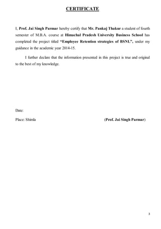 3
CERTIFICATE
I, Prof. Jai Singh Parmar hereby certify that Mr. Pankaj Thakur a student of fourth
semester of M.B.A. course at Himachal Pradesh University Business School has
completed the project titled “Employee Retention strategies of BSNL”, under my
guidance in the academic year 2014-15.
I further declare that the information presented in this project is true and original
to the best of my knowledge.
Date:
Place: Shimla (Prof. Jai Singh Parmar)
 