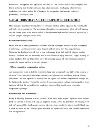 31
Furthermore, an employer who implements the “three Rs” will create a hard-to leave workplace, one
known as having more to offer employees than other employers. You become a hard-to-leave
workplace—one with a waiting list of applicants for any position that becomes available—
purposefully, one day at a time.
5.3 FACTORS THAT AFFECT EMPLOYEE RETENTION
Most managers understand the importance of employee retention and its impact on the overall health
and vitality of an organization. The importance of retaining top organizational talent will only increase
over the coming years as the massive cohort of baby boomers begin to reach retirement age making it
easy for younger employees to find work.
• Shorten the feedback loop –
Do not wait for an annual performance evaluation to come due to give feedback on how an employee
is performing. Most team members enjoy frequent feedback about how they are performing.
Shortening the feedback loop will help to keep performance levels high and will reinforce positive
behavior. Feedback does not necessarily need to be scheduled or highly structured; simply stopping by
a team member's desk and letting them know they are doing a good job on a current project can do
wonders for morale and help to increase retention.
• Offer a competitive compensation package –
Any team member wants to feel that he or she is being paid appropriately and fairly for the work he or
she does. Be sure to research what other companies and organizations are offering in terms of salary
and benefits. It is also important to research what the regional and national compensation averages are
for that particular position. You can be sure that if your compensation package is not competitive, team
members will find this out and look for employers who are willing to offer more competitive
compensation packages.
• Balance work and personal life –
Family is incredibly important to team members. When work begins to put a significant strain on one's
family no amount of money will keep an employee around. Stress the importance of balancing work
and one's personal life. Small gestures such as allowing a team member to take an extended lunch once
a week to watch his son's baseball game will likely be repaid with loyalty and extended employment
with an organization.
 