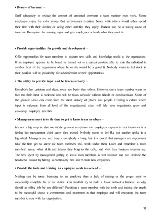 32
• Beware of burnout –
Staff adequately to reduce the amount of unwanted overtime a team member must work. Some
employees enjoy the extra money that accompanies overtime hours, while others would rather spend
their time with their families or doing other activities they enjoy. Burnout can be a leading cause of
turnover. Recognize the warning signs and give employees a break when they need it.
• Provide opportunities for growth and development –
Offer opportunities for team members to acquire new skills and knowledge useful to the organization.
If an employee appears to be bored or burned out in a current position offer to train this individual in
another facet of the organization where he or she would be a good fit. Nobody wants to feel stuck in
their position will no possibility for advancement or new opportunities.
• The ability to provide input and be taken seriously –
Everybody has opinions and ideas, some are better than others. However every team member wants to
feel that their input is welcome and will be taken seriously without ridicule or condescension. Some of
the greatest ideas can come from the most unlikely of places and people. Creating a culture where
input is welcome from all level of the organizational chart will help your organization grow and
encourage employee retention.
• Management must take the time to get to know team members –
It's not a big surprise that one of the greatest complaints that employees express in exit interviews is a
feeling that management didn't know they existed. Nobody wants to feel like just another spoke in a
big wheel. Managers are very busy - everybody is busy, but it is crucial that managers and supervisors
take the time get to know the team members who work under them. Learn and remember a team
member's name, what skills and talents they bring to the table, and what their business interests are.
The time spent by management getting to know team members is well invested and can eliminate the
headaches caused by having to continually hire and re-train new employees.
• Provide the tools and training an employee needs to succeed –
Nothing can be more frustrating to an employee than a lack of training or the proper tools to
successfully complete his or her duties. You wouldn't try to build a house without a hammer, so why
should an office job be any different? Providing a team member with the tools and training she needs
to be successful shows a commitment and investment in that employee and will encourage the team
member to stay with the organization.
 