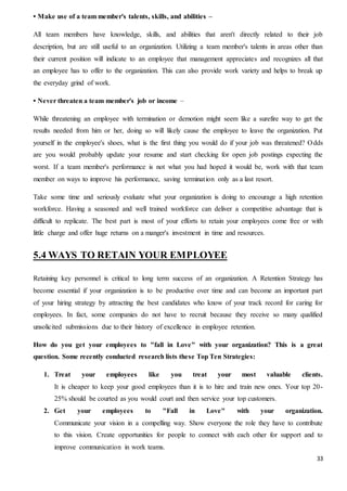 33
• Make use of a team member's talents, skills, and abilities –
All team members have knowledge, skills, and abilities that aren't directly related to their job
description, but are still useful to an organization. Utilizing a team member's talents in areas other than
their current position will indicate to an employee that management appreciates and recognizes all that
an employee has to offer to the organization. This can also provide work variety and helps to break up
the everyday grind of work.
• Never threaten a team member's job or income –
While threatening an employee with termination or demotion might seem like a surefire way to get the
results needed from him or her, doing so will likely cause the employee to leave the organization. Put
yourself in the employee's shoes, what is the first thing you would do if your job was threatened? Odds
are you would probably update your resume and start checking for open job postings expecting the
worst. If a team member's performance is not what you had hoped it would be, work with that team
member on ways to improve his performance, saving termination only as a last resort.
Take some time and seriously evaluate what your organization is doing to encourage a high retention
workforce. Having a seasoned and well trained workforce can deliver a competitive advantage that is
difficult to replicate. The best part is most of your efforts to retain your employees come free or with
little charge and offer huge returns on a manger's investment in time and resources.
5.4 WAYS TO RETAIN YOUR EMPLOYEE
Retaining key personnel is critical to long term success of an organization. A Retention Strategy has
become essential if your organization is to be productive over time and can become an important part
of your hiring strategy by attracting the best candidates who know of your track record for caring for
employees. In fact, some companies do not have to recruit because they receive so many qualified
unsolicited submissions due to their history of excellence in employee retention.
How do you get your employees to "fall in Love" with your organization? This is a great
question. Some recently conducted research lists these Top Ten Strategies:
1. Treat your employees like you treat your most valuable clients.
It is cheaper to keep your good employees than it is to hire and train new ones. Your top 20-
25% should be courted as you would court and then service your top customers.
2. Get your employees to "Fall in Love" with your organization.
Communicate your vision in a compelling way. Show everyone the role they have to contribute
to this vision. Create opportunities for people to connect with each other for support and to
improve communication in work teams.
 