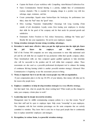 34
 Capture the Hearts of your workforce with: Compelling vision/Balance/Celebration-Fun
 Open Communication: Internal listening is a priority, multiple lines of communication
(various channels.) This is essential for managing change in a positive way with less
sabotage, anger, resistance, and fear.
 Create partnerships: Squash status barriers/Open the books/pay for performance (not
titles), share the "bad" times the "good" times.
 Drive Learning: "Guarantee Employability," Encourage Life Long Learning (Train
outside of job description). Loyalty comes from trusting your employees to develop
their skills for the good of the company and for their needs for personal growth and
satisfaction.
 Emancipate Action: Freedom to Fail, reduce bureaucracy, challenge the "status quo."
Breathe life into your organization. Do not let your employees stagnate.
3. Strong retention strategies become strong recruiting advantages.
4. Retention is much more effective when you put the right person into the right job. Know
the job! Know the employee and their motivations.
Half of the Fortune 500 companies are now using assessments to more fully understand each
job and the soft skills that are required for top production within their specific company culture.
These benchmarked skills are then compared against qualified applicants to help determine
who will be successful in the position and fit well within their company's culture. These
assessments are also used as a powerful professional development tool to enhance the training
of continuous life-long learning (which is another powerful retention strategy.) Advanced Fiber
Communication is beginning to use this assessment process in hiring.
5. Money is important but it is not the only reason people stay with an organization.
If your compensation plan is in the top 20-30% of your industry, then money will often not be
the reason why people leave.
6. Employee committees to help develop retention strategies is a very effective strategy.
Get their input! Ask, what do people like about working here? What would you like changed to
make your company a better place to work?
7. Leadership must be deeply invested in retention.
Management must be skillful communicating company policies in a way that creates "buy-in"
from their staff and be open to employee input. Help create "ownership" in your employees.
The companies with the best retention percentages are the same companies that are actively
committed to retention. They know that is costs less to keep good people than to continuously
have to replace unsatisfied employees and managers.
8. Recognition, in various forms, is a powerful retention strategy.
 