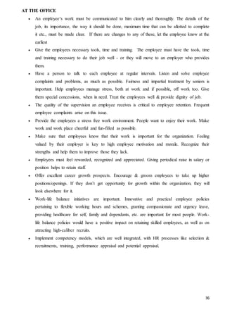 36
AT THE OFFICE
 An employee’s work must be communicated to him clearly and thoroughly. The details of the
job, its importance, the way it should be done, maximum time that can be allotted to complete
it etc., must be made clear. If there are changes to any of these, let the employee know at the
earliest
 Give the employees necessary tools, time and training. The employee must have the tools, time
and training necessary to do their job well - or they will move to an employer who provides
them.
 Have a person to talk to each employee at regular intervals. Listen and solve employee
complaints and problems, as much as possible. Fairness and impartial treatment by seniors is
important. Help employees manage stress, both at work and if possible, off work too. Give
them special concessions, when in need. Treat the employees well & provide dignity of job.
 The quality of the supervision an employee receives is critical to employee retention. Frequent
employee complaints arise on this issue.
 Provide the employees a stress free work environment. People want to enjoy their work. Make
work and work place cheerful and fun-filled as possible.
 Make sure that employees know that their work is important for the organization. Feeling
valued by their employer is key to high employee motivation and morale. Recognize their
strengths and help them to improve those they lack.
 Employees must feel rewarded, recognized and appreciated. Giving periodical raise in salary or
position helps to retain staff.
 Offer excellent career growth prospects. Encourage & groom employees to take up higher
positions/openings. If they don’t get opportunity for growth within the organization, they will
look elsewhere for it.
 Work-life balance initiatives are important. Innovative and practical employee policies
pertaining to flexible working hours and schemes, granting compassionate and urgency leave,
providing healthcare for self, family and dependants, etc. are important for most people. Work-
life balance policies would have a positive impact on retaining skilled employees, as well as on
attracting high-caliber recruits.
 Implement competency models, which are well integrated, with HR processes like selection &
recruitments, training, performance appraisal and potential appraisal.
 