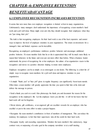 37
CHAPTER–6: EMPLOYEE RETENTION
BENEFIT/ADAVANTAGE
6.1 EMPLOYEE RECOGNITION INCREASES RETENTION
It seems that now more than ever employee recognition is limited at best in many organizations.
Unfortunately many managers don't understand the importance of recognizing a team member's hard
work and a job well done. Many might even ask why they should recognize their employees when they
are "just doing their job."
The truth is that recognizing employees for their hard work is one of the least expensive and easiest
ways to improve the level of employee retention in your organization. The return on investment for a
manager's time and limited expenses can be incredible.
Recognizing an employee's performance reinforces positive behavior and encourages additional
positive behavior. If a team member feels that he or she is appreciated they will be much more likely to
repeat their behaviors in the future and even put out more effort than before. When a business leader
understands the power of recognizing his or her employees the culture of an organization reacts to this
recognition and moves in a positive direction helping to retain more employees.
Employee recognition can be as simple or as extravagant as one desire. The following is a short list of
simple ways to recognize team members for a job well done and improve retention in your
organization.
• A simple "thank you" or "nice job" given in regular frequency can significantly boost team morale.
Often times a team member will greatly appreciate the time you spent to find him at his desk and
deliver the message in person.
• Send a thank you card or e-card. Also photocopy the thank you and document the reason for the
recognition in the employee's file. Let the employee know you did this - it will let her know that her
hard work will not be forgotten.
• Movie tickets, gift certificates, or an engraved gift are excellent rewards for an employee who has
excelled or put in the extra effort to make a project happen.
• Recognize the team member's contribution in front of members of management. This can reduce the
tendency for employees to feel that their supervisors take all the credit for their hard work.
• Recognize loyalty and exceeding expectations. Mention the team member's hire anniversary, large
contract won, or surpassing of a sales goal in the company newsletter or at a staff meeting.
 