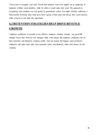 38
• Know how to recognize your staff. Not all staff members want to be singled out at a gathering of
hundreds of fellow team members, while for others it would make their week. The approach to
recognizing team members can vary greatly by generational cohort. You might seriously embarrass a
baby boomer by having them stand up in front a group of their peers and discuss their recent success,
while a Gen X-er will relish this opportunity.
6.2 RETENTION STRATEGIES HELP DRIVE REVENUE
GROWTH
Employee satisfaction is essential to any effective employee retention strategy - any good HR
manager knows that. However few managers think of the impact that employee satisfaction has on
their customers and ultimately company profits. One can assume that happier, more productive
employees will make more sales, treat customers better, and ultimately make more money for the
company.
 