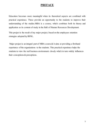 5
PREFACE
Education becomes more meaningful when its theoretical aspects are combined with
practical experience. These provide an opportunity to the students to improve their
understanding of the studies.MBA is a course, which combines both its theory and
application as its content of study in the field of Human Resources Development.
This project is the result of my major project, based on the employees retention
strategies adopted by BSNL.
Major project is an integral part of MBA course& it aims at providing a firsthand
experience of the organizations to the students. This practical experience helps the
students to view the real business environment closely which in turn widely influences
their conceptions & perceptions.
 