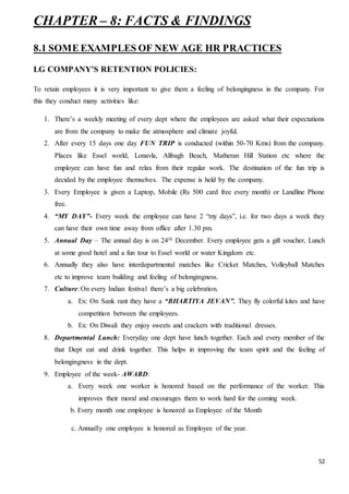 52
CHAPTER – 8: FACTS & FINDINGS
8.1 SOME EXAMPLES OF NEW AGE HR PRACTICES
LG COMPANY’S RETENTION POLICIES:
To retain employees it is very important to give them a feeling of belongingness in the company. For
this they conduct many activities like:
1. There’s a weekly meeting of every dept where the employees are asked what their expectations
are from the company to make the atmosphere and climate joyful.
2. After every 15 days one day FUN TRIP is conducted (within 50-70 Kms) from the company.
Places like Essel world, Lonavla, Alibagh Beach, Matheran Hill Station etc where the
employee can have fun and relax from their regular work. The destination of the fun trip is
decided by the employee themselves. The expense is held by the company.
3. Every Employee is given a Laptop, Mobile (Rs 500 card free every month) or Landline Phone
free.
4. “MY DAY”- Every week the employee can have 2 “my days”, i.e. for two days a week they
can have their own time away from office after 1.30 pm.
5. Annual Day – The annual day is on 24th December. Every employee gets a gift voucher, Lunch
at some good hotel and a fun tour to Essel world or water Kingdom etc.
6. Annually they also have interdepartmental matches like Cricket Matches, Volleyball Matches
etc to improve team building and feeling of belongingness.
7. Culture: On every Indian festival there’s a big celebration.
a. Ex: On Sank rant they have a “BHARTIYA JEVAN”. They fly colorful kites and have
competition between the employees.
b. Ex: On Diwali they enjoy sweets and crackers with traditional dresses.
8. Departmental Lunch: Everyday one dept have lunch together. Each and every member of the
that Dept eat and drink together. This helps in improving the team spirit and the feeling of
belongingness in the dept.
9. Employee of the week- AWARD:
a. Every week one worker is honored based on the performance of the worker. This
improves their moral and encourages them to work hard for the coming week.
b. Every month one employee is honored as Employee of the Month
c. Annually one employee is honored as Employee of the year.
 