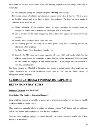 53
Their names are declared on the Notice board and company magazine which encourages others also to
work better.
10. New employees joining the company are given a training of 8-10 days.
The training consists of induction and orientation program along with a 2 day trip. This is a good
ice breaking session and helps them to know their colleague. The lasts two days training is
conducted in the actual job site.
11. Higher education: If any employee wishes for higher education the company sends the
employee to South Korea for training and encourages them to study hard.
12. Car is provided to the entire manager and above. The petrol expense are taken care by the
company.
13. Annually every employee gets a 5 days paid leave.
14. The company provides the facility of all indoor games along with a Swimming pool for the
refreshment of the employee.
Ex. Table Tennis, Chess, Badminton, Snooker, etc.
15. Quarterly the MD does performance appraisal of every LINE and checks which line has
achieved production as per expectation or more than that. All the members of the line are gifted
and their names are displayed in their annual magazine. This encourages the Line members to
work hard and efficiently.
The Tesco campus at Whitefield in Bangalore also houses a learning centre where employees can
register themselves for a retail certification course from no less than the Indian Institute of
Management (IIM), Bangalore.
8.2 OBSERVATIONS & FINDINGSON EMPLOYEE
RETENTION STRATEGIES
Employee Turnover is an Inside Job
Ross Blake, “The Employee Retention Manager”
Some employee turnover is inevitable; a spouse gets a promotion in another city or state, or capable
employees decide to change careers.
Many employers undertake efforts to reduce or eliminate external "pull" factors such as inadequate
benefits that prompt good employees to leave for other employers.
However, most employee turnover is caused internally, by reasons employers usually can at least
influence, if not correct.
 