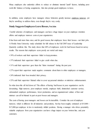 54
Many employers also undertake efforts to reduce or eliminate internal "push" factors, including poor
work-life balance or boring assignments, that also prompt good employees to leave.
In addition, some employers have managers whose behaviors greatly increase employee turnover, yet
they're unwilling to address them, even though they're very costly.
Study Suggests Employees Leave Bosses, Not Jobs
Careful selection of employees and managers can have a huge impact on your employee retention
efforts and employee turnover costs at your organization.
It has been said more than once, and for good reason, that employees leave their bosses - not their jobs.
A Florida State University study scheduled for full release in the Fall 2007 issue of Leadership
Quarterly confirms this. The study shows that 40% of employees work for bad bosses based on survey
results. The reasons that employers score poorly are varied and many:
• 39% of workers said their supervisor failed to keep promises.
• 37% indicated their supervisor failed to give credit when due.
• 31% said their supervisor gave them the "silent treatment" during the past year.
• 27% report their supervisor made negative comments about them to other employees or managers.
• 24% indicated their boss invaded their privacy.
• 23% said their supervisor blamed other to cover up personal mistakes or minimize embarrassment.
So what does this all boil down to? The effects of having bad bosses in your organization can be
devastating. High turnover, poor employee morale, employee theft, diminished customer service,
substandard employee performance, lower production, and an organizational culture of fear and
mistrust can all be blamed in part on poor bosses and managers.
The costs of having poor managers and bosses can be incredible. Consider the cost of employee
turnover, which is different for all industries and positions, but has been roughly estimated at $15,000 -
$17,000 per employee in low to moderately skilled positions. Having a manager who drives potentially
valuable employees from your organization can have a huge impact on your bottom line, and your
customers.
 