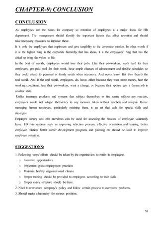 55
CHAPTER-9:CONCLUSION
CONCLUSION
As employees are the bases for company so retention of employees is a major focus for HR
department. The management should identify the important factors that affect retention and should
take necessary measures to improve these.
It is only the employees that implement and give tangibility to the corporate mission. In other words if
it is the highest rung in the corporate hierarchy that has ideas, it is the employees’ rung that has the
chisel to bring the vision to life.
In the best of worlds, employees would love their jobs. Like their co-workers, work hard for their
employers, get paid well for their work, have ample chances of advancement and flexible schedules so
they could attend to personal or family needs when necessary. And never leave. But then there’s the
real world. And in the real world, employees, do, leave, either because they want more money, hate the
working conditions, hate their co-workers, want a change, or because their spouse gets a dream job in
another state.
Unlike inanimate products and systems that subject themselves to fine tuning without any reaction,
employees would not subject themselves to any measure taken without reaction and analysis. Hence
managing human resources, particularly retaining them, is an art that calls for special skills and
strategies.
Employee survey and exit interviews can be used for assessing the reasons of employee voluntarily
leave. HR interventions such as improving selection process, effective orientation and training, better
employee relation, better career development programs and planning etc should be used to improve
employee retention.
SUGGESTIONS:
1. Following steps/ efforts should be taken by the organization to retain its employees:
o Lucrative opportunities
o Implement good employment practices
o Maintain healthy organizational climate
o Proper training should be provided to employees according to their skills
o Proper salary structure should be there.
2. Need to restructure company’s policy and follow certain process to overcome problems.
3. Should make a hierarchy for various positions.
 