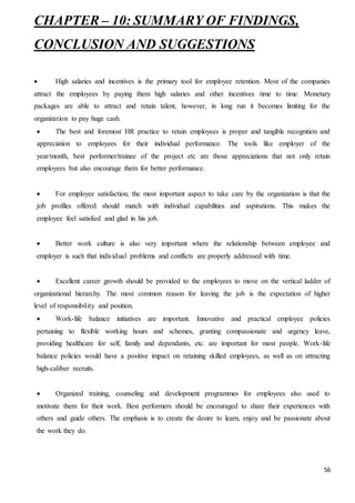 56
CHAPTER – 10: SUMMARY OF FINDINGS,
CONCLUSION AND SUGGESTIONS
 High salaries and incentives is the primary tool for employee retention. Most of the companies
attract the employees by paying them high salaries and other incentives time to time. Monetary
packages are able to attract and retain talent, however, in long run it becomes limiting for the
organization to pay huge cash.
 The best and foremost HR practice to retain employees is proper and tangible recognition and
appreciation to employees for their individual performance. The tools like employer of the
year/month, best performer/trainee of the project etc are those appreciations that not only retain
employees but also encourage them for better performance.
 For employee satisfaction, the most important aspect to take care by the organization is that the
job profiles offered should match with individual capabilities and aspirations. This makes the
employee feel satisfied and glad in his job.
 Better work culture is also very important where the relationship between employee and
employer is such that individual problems and conflicts are properly addressed with time.
 Excellent career growth should be provided to the employees to move on the vertical ladder of
organizational hierarchy. The most common reason for leaving the job is the expectation of higher
level of responsibility and position.
 Work-life balance initiatives are important. Innovative and practical employee policies
pertaining to flexible working hours and schemes, granting compassionate and urgency leave,
providing healthcare for self, family and dependants, etc. are important for most people. Work-life
balance policies would have a positive impact on retaining skilled employees, as well as on attracting
high-caliber recruits.
 Organized training, counseling and development programmes for employees also used to
motivate them for their work. Best performers should be encouraged to share their experiences with
others and guide others. The emphasis is to create the desire to learn, enjoy and be passionate about
the work they do.
 