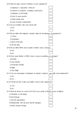 58
Q.6) State the major reasons of attrition in your organization?
a) Employee’s expectation of the job
b) Absence of conducive workplace environment
c) Mismatch of Job Profile
d) Lack of career growth
e) Odd working hour
g) Lack of proper compensation
Q.7) Are you satisfied with your current job?
a) Yes
b) No
Q.8) Do you think that employee retention helps the development of organization?
a) Never
b) Sometimes
⁮ c) Most of the times
⁮ d) All the times
Q.9) Do you think BSNL does consider retention issues seriously?
a) Yes
b) No
Q.10) How much flexible is BSNL when it comes in modifying its strategies?
a) Flexible
b) Very flexible
c) Somewhat Flexible
d) Rigid
e) Very Rigid
Q.11) Are you encouraged to participate in training to improve your skills and competencies?
a) Yes
⁮ b) No ⁮
Q.12) Would you like to plan your further career in this organization?
a) Yes
b) No
Q.13) Rate the factors in a scale of (0-5) for you to retain in BSNL( lowest to highest)
a) Flexibility in job timing
⁮b) Pay Package
c) Growth opportunities
d) Relationship with the peers and the managers
e) Home location Posting
 