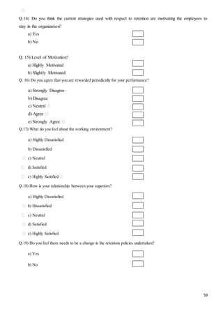 59
⁮
Q.14) Do you think the current strategies used with respect to retention are motivating the employees to
stay in the organization?
a) Yes
b) No
Q. 15) Level of Motivation?
a) Highly Motivated
b) Slightly Motivated
Q. 16) Do you agree that you are rewarded periodically for your performance?
a) Strongly Disagree
b) Disagree
c) Neutral ⁮
d) Agree ⁮
e) Strongly Agree ⁮
Q.17) What do you feel about the working environment?
a) Highly Dissatisfied
b) Dissatisfied
⁮ c) Neutral
⁮ d) Satisfied
⁮ e) Highly Satisfied ⁮
Q.18) How is your relationship between your superiors?
a) Highly Dissatisfied
⁮ b) Dissatisfied
⁮ c) Neutral
⁮ d) Satisfied
⁮ e) Highly Satisfied
Q.19) Do you feel there needs to be a change in the retention policies undertaken?
a) Yes
b) No
 