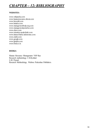61
CHAPTER – 12: BIBLIOGRAPHY
WEBSITES:
www.wikipedia.com
www.humanresource.about.com
www.hrworld.com
www.hrindia.com
www.managementhelp.org.com
www.managementparadise.com
www.ehow.com
www.retention.naukrihub.com
www.timesofindia.indiatimes.com
www.citehr.com
www.google.com
www.lgindia.com
www.bsnl.co.in
BOOKS:
Human Resource Management VSP Rao
Research methodology C.R.Kothari
L.M. Prasad.
Research Methodology, Wishwa Prakashan Publishers.
 