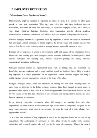 8
1.2 EMPLOYEE RETENTION
Talented men leave. Dead wood doesn't.
Philosophically, employee retention is important; in almost all cases, it is senseless to allow good
people to leave your organization. When they leave, they take with them intellectual property,
relationships, investments (in both time and money), an occasional employee or two, and a chunk of
your future. Employee Retention Strategies helps organizations provide effective employee
communication to improve commitment and enhance workforce support for key corporate initiatives.
Effective employee retention is a systematic effort by employers to create and foster an environment
that encourages current employees to remain employed by having policies and practices in place that
address their diverse needs. A strong retention strategy becomes a powerful recruitment tool.
Retention of key employees is critical to the long-term health and success of any organization. It is a
known fact that retaining your best employees ensures customer satisfaction, increased product sales,
satisfied colleagues and reporting staff, effective succession planning and deeply imbedded
organizational knowledge and learning.
Employee retention matters as organizational issues such as training time and investment; lost
knowledge; insecure employees and a costly candidate search are involved. Hence failing to retain a
key employee is a costly proposition for an organization. Various estimates suggest that losing a
middle manager in most organizations costs up to five times of his salary.
Intelligent employers always realize the importance of retaining the best talent. Retaining talent has
never been so important in the Indian scenario; however, things have changed in recent years. In
prominent Indian metros at least, there is no dearth of opportunities for the best in the business, or even
for the second or the third best. Retention of key employees and treating attrition troubles has never
been so important to companies.
In an intensely competitive environment, where HR managers are poaching from each other,
organizations can either hold on to their employees tight or lose them to competition. For gone are the
days, when employees would stick to an employer for years for want of a better choice. Now,
opportunities abound.
It is a fact that, retention of key employees is critical to the long-term health and success of any
organization. The performance of employees is often linked directly to quality work, customer
satisfaction, and increased product sales and even to the image of a company. Whereas the same is
 