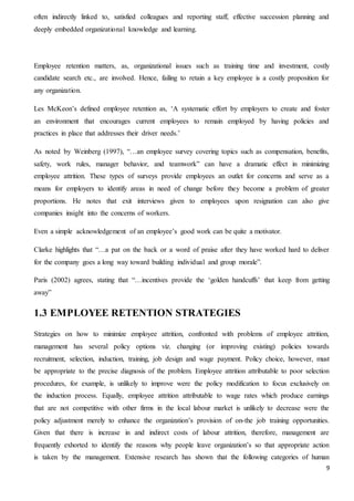 9
often indirectly linked to, satisfied colleagues and reporting staff, effective succession planning and
deeply embedded organizational knowledge and learning.
Employee retention matters, as, organizational issues such as training time and investment, costly
candidate search etc., are involved. Hence, failing to retain a key employee is a costly proposition for
any organization.
Les McKeon’s defined employee retention as, ‘A systematic effort by employers to create and foster
an environment that encourages current employees to remain employed by having policies and
practices in place that addresses their driver needs.’
As noted by Weinberg (1997), “…an employee survey covering topics such as compensation, benefits,
safety, work rules, manager behavior, and teamwork” can have a dramatic effect in minimizing
employee attrition. These types of surveys provide employees an outlet for concerns and serve as a
means for employers to identify areas in need of change before they become a problem of greater
proportions. He notes that exit interviews given to employees upon resignation can also give
companies insight into the concerns of workers.
Even a simple acknowledgement of an employee’s good work can be quite a motivator.
Clarke highlights that “…a pat on the back or a word of praise after they have worked hard to deliver
for the company goes a long way toward building individual and group morale”.
Paris (2002) agrees, stating that “…incentives provide the ‘golden handcuffs’ that keep from getting
away”
1.3 EMPLOYEE RETENTION STRATEGIES
Strategies on how to minimize employee attrition, confronted with problems of employee attrition,
management has several policy options viz. changing (or improving existing) policies towards
recruitment, selection, induction, training, job design and wage payment. Policy choice, however, must
be appropriate to the precise diagnosis of the problem. Employee attrition attributable to poor selection
procedures, for example, is unlikely to improve were the policy modification to focus exclusively on
the induction process. Equally, employee attrition attributable to wage rates which produce earnings
that are not competitive with other firms in the local labour market is unlikely to decrease were the
policy adjustment merely to enhance the organization’s provision of on-the job training opportunities.
Given that there is increase in and indirect costs of labour attrition, therefore, management are
frequently exhorted to identify the reasons why people leave organization’s so that appropriate action
is taken by the management. Extensive research has shown that the following categories of human
 