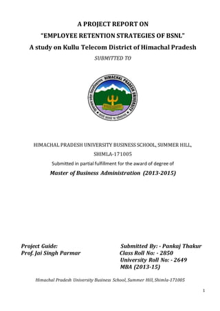 1
A PROJECT REPORT ON
“EMPLOYEE RETENTION STRATEGIES OF BSNL”
A study on Kullu Telecom District of Himachal Pradesh
SUBMITTED TO
HIMACHAL PRADESH UNIVERSITY BUSINESS SCHOOL, SUMMER HILL,
SHIMLA-171005
Submitted in partial fulfillment for the award of degree of
Master of Business Administration (2013-2015)
Project Guide: Submitted By: - Pankaj Thakur
Prof. Jai Singh Parmar Class Roll No: - 2850
University Roll No: - 2649
MBA (2013-15)
Himachal Pradesh University Business School, Summer Hill, Shimla-171005
 