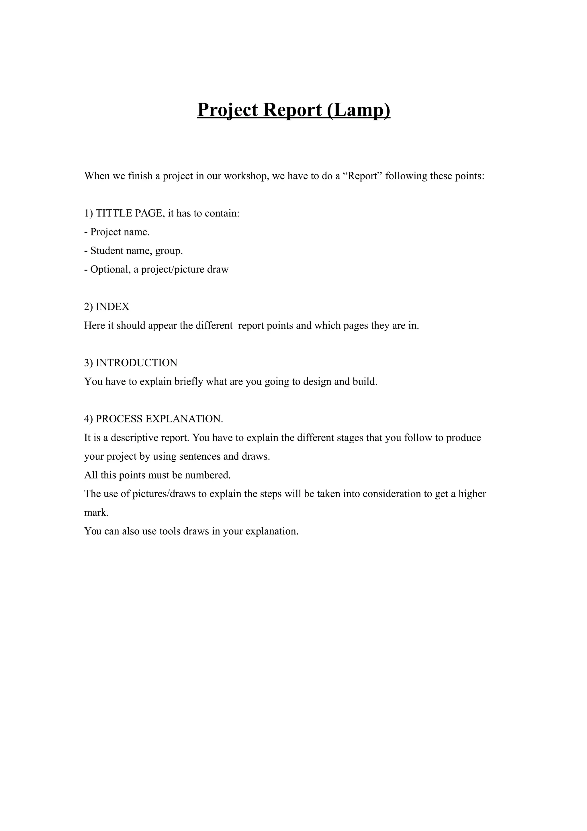 Project Report (Lamp)
When we finish a project in our workshop, we have to do a “Report” following these points:
1) TITTLE PAGE, it has to contain:
- Project name.
- Student name, group.
- Optional, a project/picture draw
2) INDEX
Here it should appear the different report points and which pages they are in.
3) INTRODUCTION
You have to explain briefly what are you going to design and build.
4) PROCESS EXPLANATION.
It is a descriptive report. You have to explain the different stages that you follow to produce
your project by using sentences and draws.
All this points must be numbered.
The use of pictures/draws to explain the steps will be taken into consideration to get a higher
mark.
You can also use tools draws in your explanation.