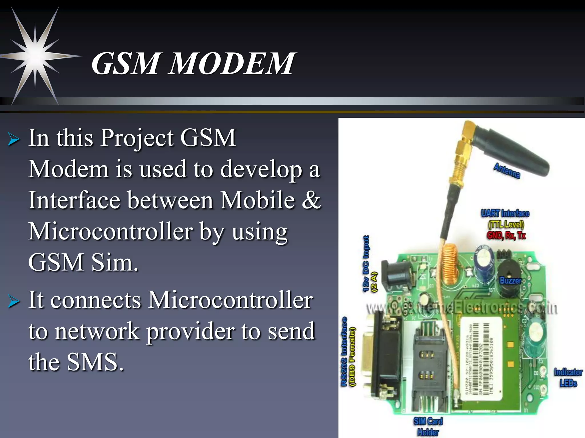 GSM MODEM
In this Project GSM
Modem is used to develop a
Interface between Mobile &
Microcontroller by using
GSM Sim.
 It connects Microcontroller
to network provider to send
the SMS.


 