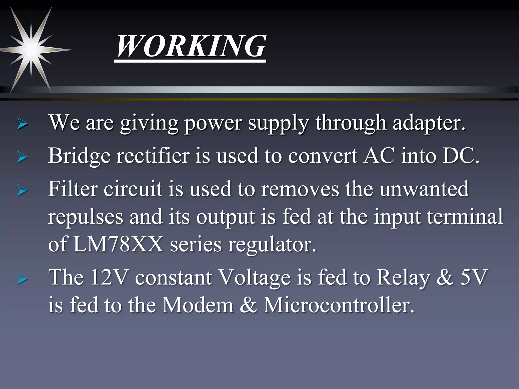 WORKING






We are giving power supply through adapter.
Bridge rectifier is used to convert AC into DC.
Filter circuit is used to removes the unwanted
repulses and its output is fed at the input terminal
of LM78XX series regulator.
The 12V constant Voltage is fed to Relay & 5V
is fed to the Modem & Microcontroller.

 