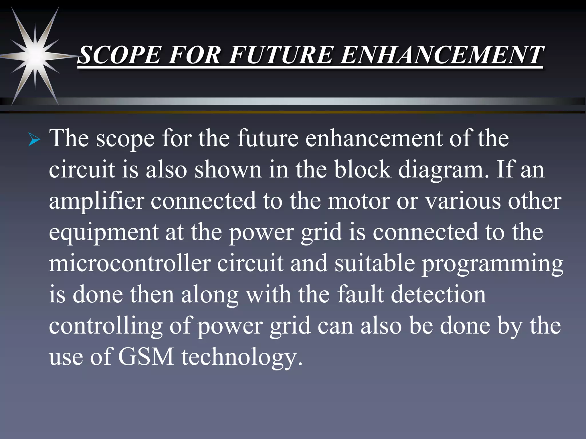 SCOPE FOR FUTURE ENHANCEMENT


The scope for the future enhancement of the
circuit is also shown in the block diagram. If an
amplifier connected to the motor or various other
equipment at the power grid is connected to the
microcontroller circuit and suitable programming
is done then along with the fault detection
controlling of power grid can also be done by the
use of GSM technology.

 