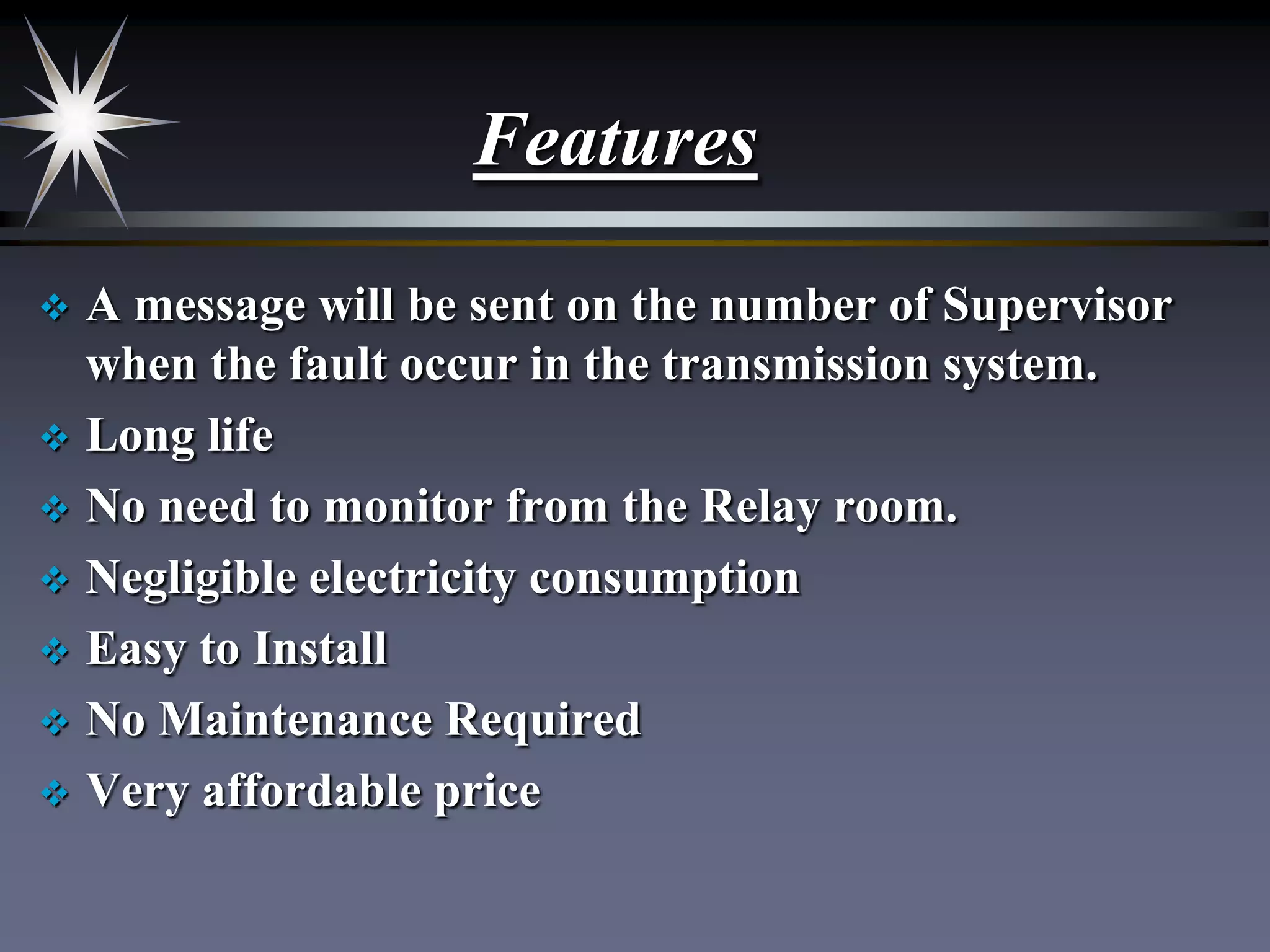 Features
A message will be sent on the number of Supervisor
when the fault occur in the transmission system.
 Long life
 No need to monitor from the Relay room.
 Negligible electricity consumption
 Easy to Install
 No Maintenance Required
 Very affordable price


 