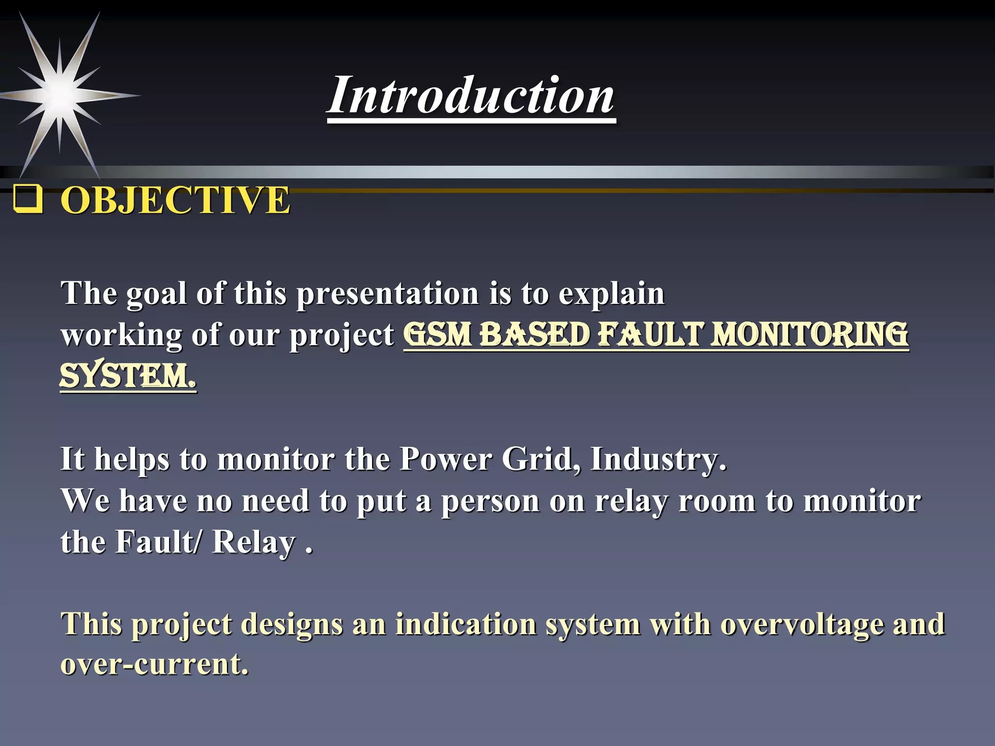 Introduction
 OBJECTIVE
The goal of this presentation is to explain
working of our project GSM Based Fault Monitoring
System.
It helps to monitor the Power Grid, Industry.
We have no need to put a person on relay room to monitor
the Fault/ Relay .
This project designs an indication system with overvoltage and
over-current.

 