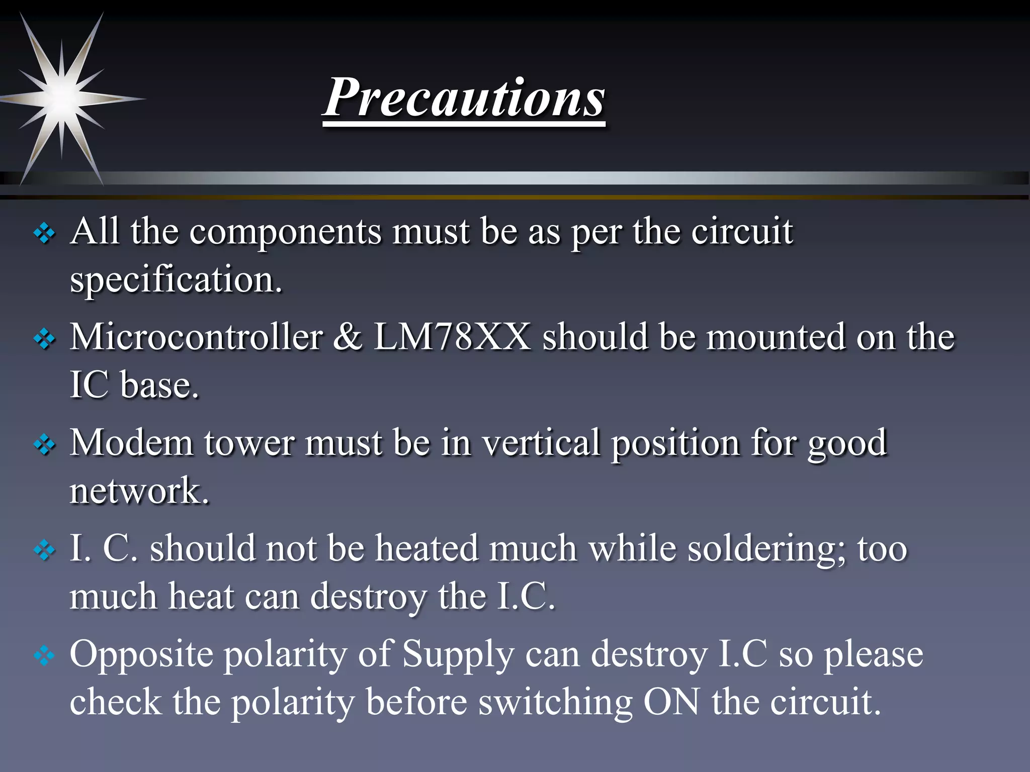 Precautions
All the components must be as per the circuit
specification.
 Microcontroller & LM78XX should be mounted on the
IC base.
 Modem tower must be in vertical position for good
network.
 I. C. should not be heated much while soldering; too
much heat can destroy the I.C.
 Opposite polarity of Supply can destroy I.C so please
check the polarity before switching ON the circuit.


 