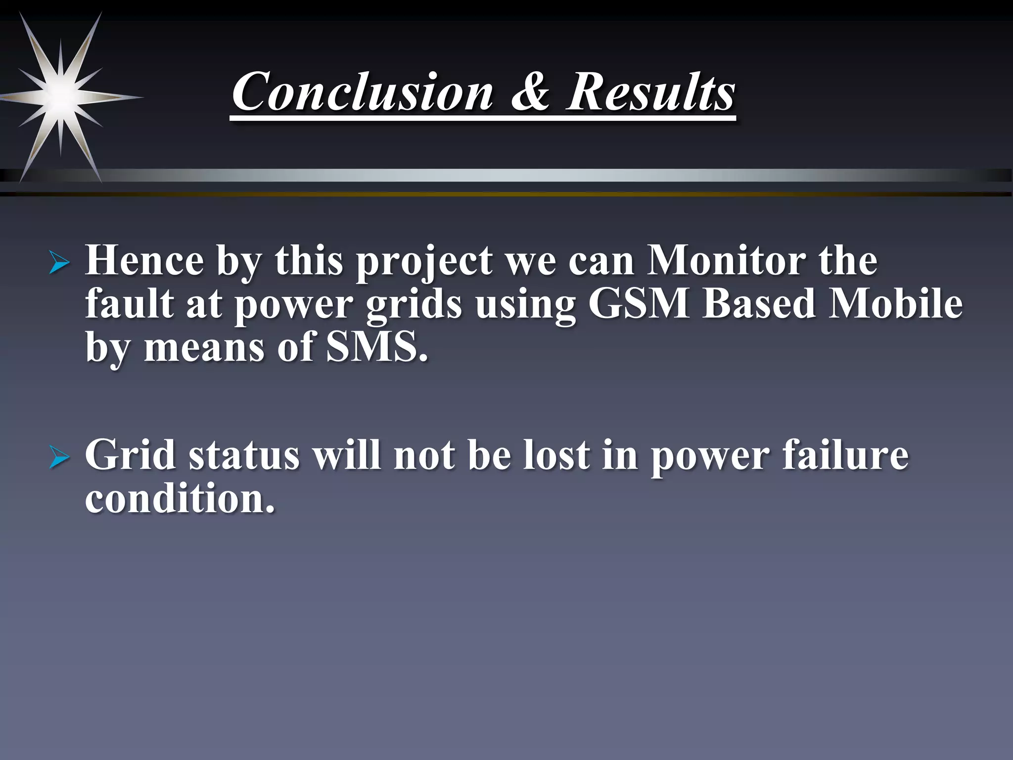 Conclusion & Results


Hence by this project we can Monitor the
fault at power grids using GSM Based Mobile
by means of SMS.



Grid status will not be lost in power failure
condition.

 