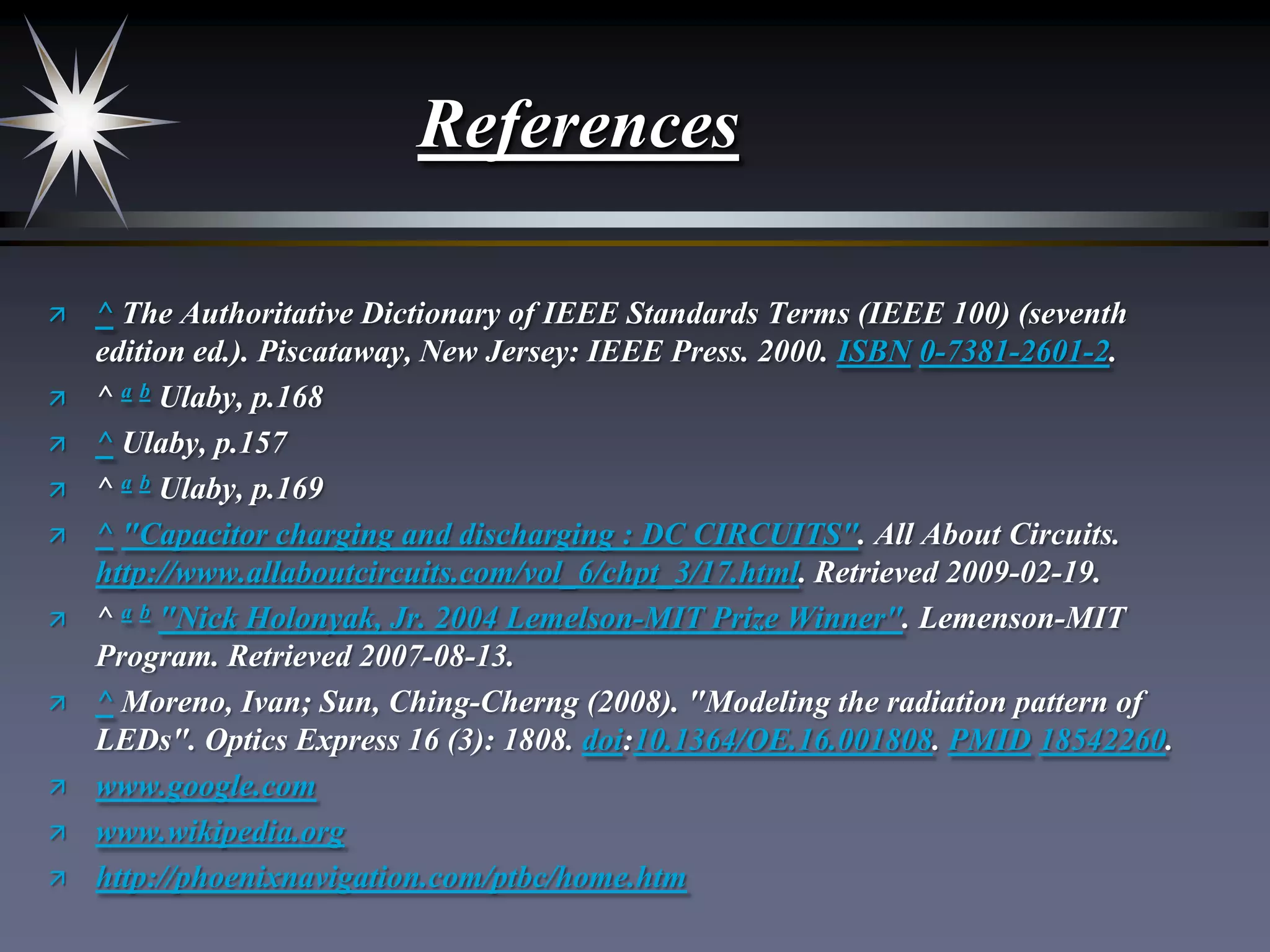 References











^ The Authoritative Dictionary of IEEE Standards Terms (IEEE 100) (seventh
edition ed.). Piscataway, New Jersey: IEEE Press. 2000. ISBN 0-7381-2601-2.
^ a b Ulaby, p.168
^ Ulaby, p.157
^ a b Ulaby, p.169
^ "Capacitor charging and discharging : DC CIRCUITS". All About Circuits.
http://www.allaboutcircuits.com/vol_6/chpt_3/17.html. Retrieved 2009-02-19.
^ a b "Nick Holonyak, Jr. 2004 Lemelson-MIT Prize Winner". Lemenson-MIT
Program. Retrieved 2007-08-13.
^ Moreno, Ivan; Sun, Ching-Cherng (2008). "Modeling the radiation pattern of
LEDs". Optics Express 16 (3): 1808. doi:10.1364/OE.16.001808. PMID 18542260.
www.google.com
www.wikipedia.org
http://phoenixnavigation.com/ptbc/home.htm

 