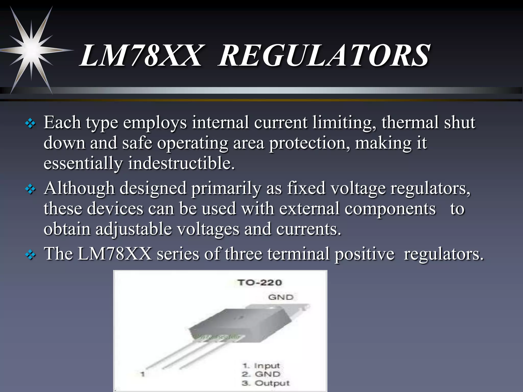 LM78XX REGULATORS






Each type employs internal current limiting, thermal shut
down and safe operating area protection, making it
essentially indestructible.
Although designed primarily as fixed voltage regulators,
these devices can be used with external components to
obtain adjustable voltages and currents.
The LM78XX series of three terminal positive regulators.

 