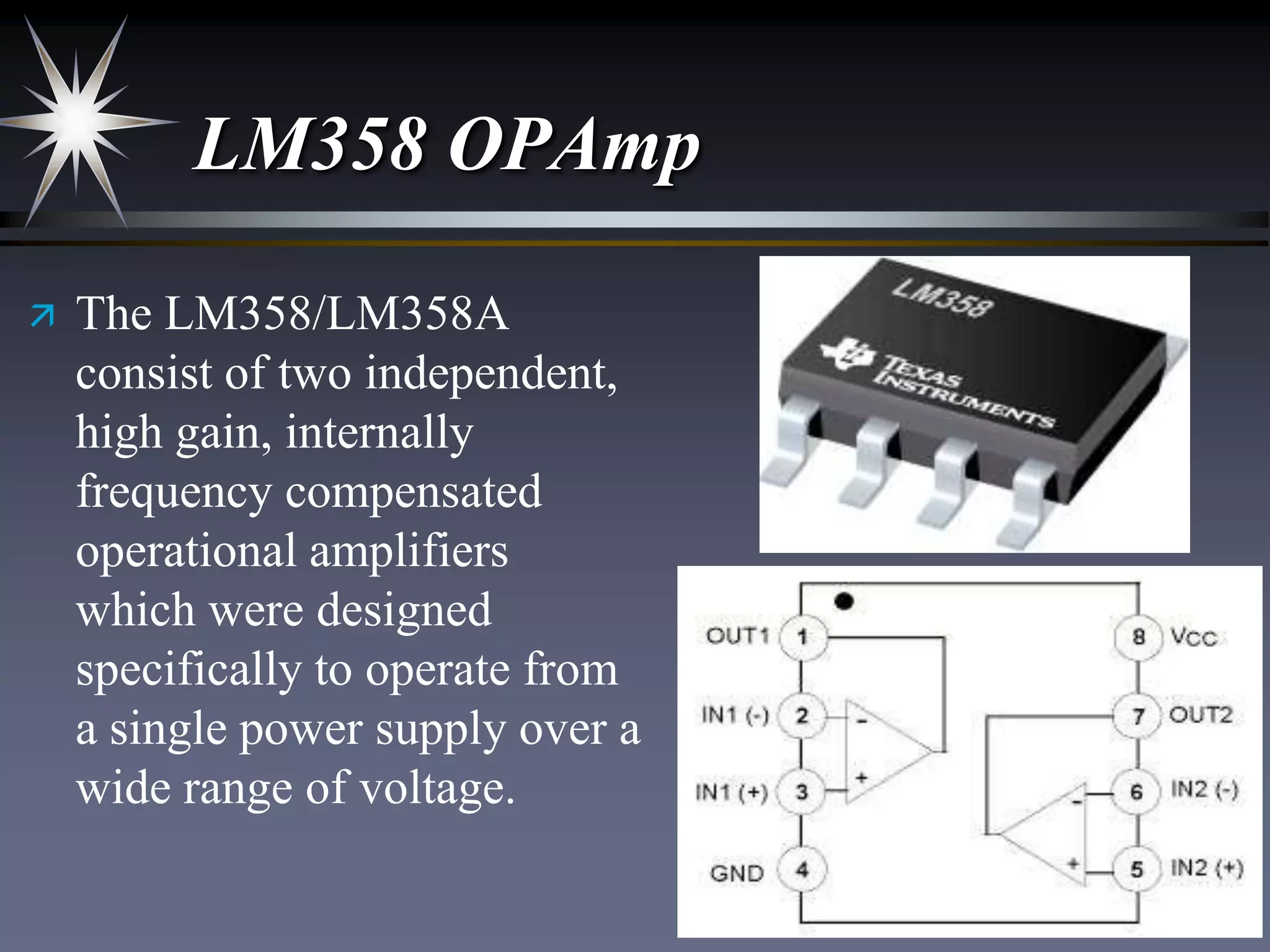 LM358 OPAmp


The LM358/LM358A
consist of two independent,
high gain, internally
frequency compensated
operational amplifiers
which were designed
specifically to operate from
a single power supply over a
wide range of voltage.

 