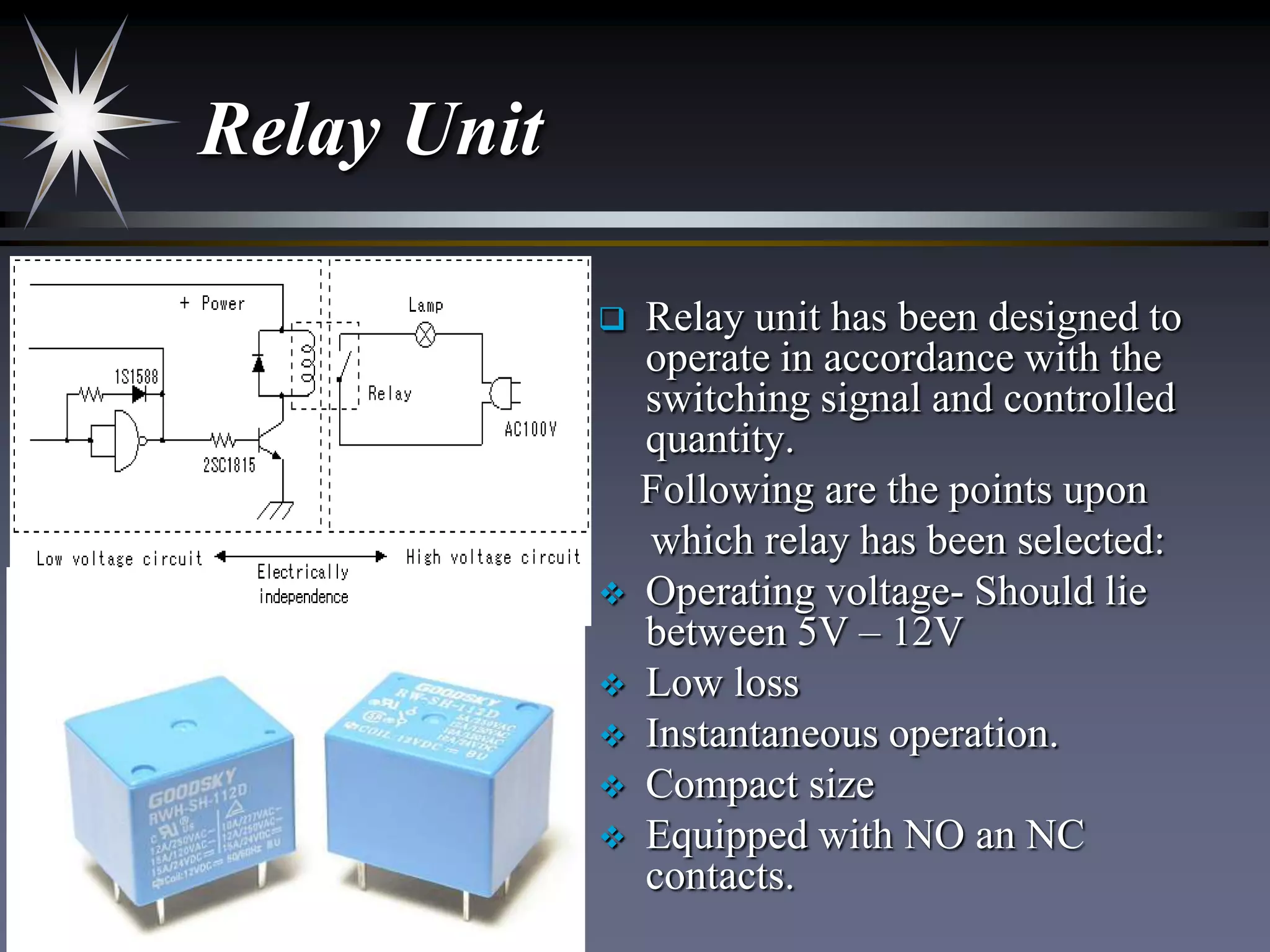 Relay Unit









Relay unit has been designed to
operate in accordance with the
switching signal and controlled
quantity.
Following are the points upon
which relay has been selected:
Operating voltage- Should lie
between 5V – 12V
Low loss
Instantaneous operation.
Compact size
Equipped with NO an NC
contacts.

 