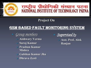 Project On

GSM Based Fault Monitoring System


Group members






Aishwary Verma
Suraj Kumar
Prashun Kumar
Mishra
Gulshan Kumar Jha
Dhruva Jyoti



Supervised by


Asst. Prof. Alok
Ranjan

 