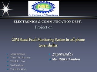 Project on
GSMBasedFault Monitoring Systemin cell phone
tower shelter
 Group members
 Varun kr. Sharma
 Vivek kr. Das
 Surbhi Gaur
 Vishakha Goel
ELECTRONICS & COMMUNICATION DEPT.
 Supervised by
 Ms. Ritika Tandon
 
