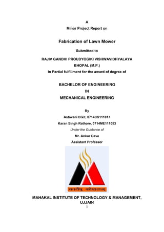 1 
A 
Minor Project Report on 
Fabrication of Lawn Mower 
Submitted to 
RAJIV GANDHI PROUDYOGIKI VISHWAVIDHYALAYA 
BHOPAL (M.P.) 
In Partial fulfillment for the award of degree of 
BACHELOR OF ENGINEERING 
IN 
MECHANICAL ENGINEERING 
By 
Ashwani Dixit, 0714CS111017 
Karan Singh Rathore, 0714ME111053 
Under the Guidance of 
Mr. Ankur Dave 
Assistant Professor 
MAHAKAL INSTITUTE OF TECHNOLOGY & MANAGEMENT, UJJAIN  