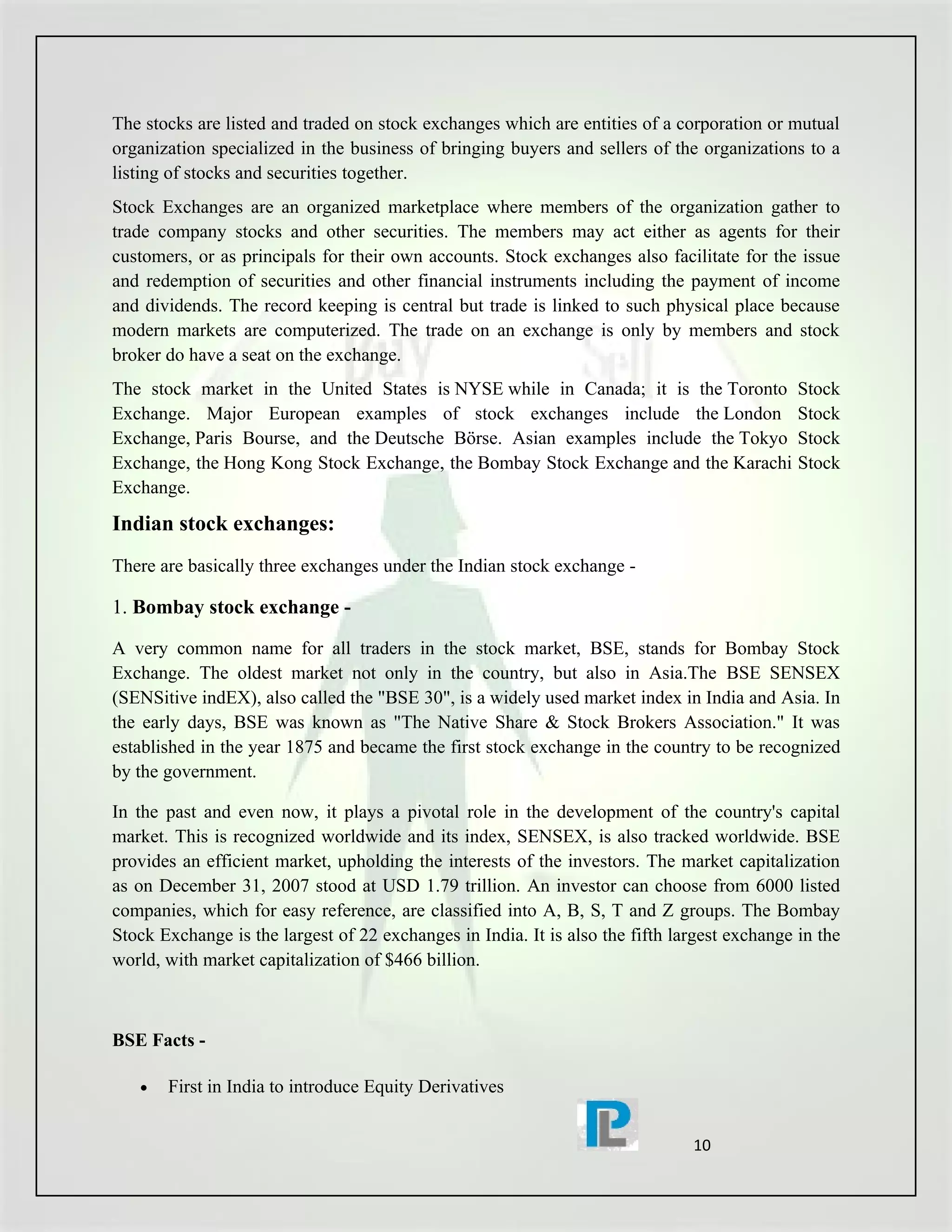 The stocks are listed and traded on stock exchanges which are entities of a corporation or mutual
organization specialized in the business of bringing buyers and sellers of the organizations to a
listing of stocks and securities together.
Stock Exchanges are an organized marketplace where members of the organization gather to
trade company stocks and other securities. The members may act either as agents for their
customers, or as principals for their own accounts. Stock exchanges also facilitate for the issue
and redemption of securities and other financial instruments including the payment of income
and dividends. The record keeping is central but trade is linked to such physical place because
modern markets are computerized. The trade on an exchange is only by members and stock
broker do have a seat on the exchange.
The stock market in the United States is NYSE while in Canada; it is the Toronto              Stock
Exchange. Major European examples of stock exchanges include the London                       Stock
Exchange, Paris Bourse, and the Deutsche Börse. Asian examples include the Tokyo              Stock
Exchange, the Hong Kong Stock Exchange, the Bombay Stock Exchange and the Karachi             Stock
Exchange.
Indian stock exchanges:
There are basically three exchanges under the Indian stock exchange -

1. Bombay stock exchange -

A very common name for all traders in the stock market, BSE, stands for Bombay Stock
Exchange. The oldest market not only in the country, but also in Asia.The BSE SENSEX
(SENSitive indEX), also called the "BSE 30", is a widely used market index in India and Asia. In
the early days, BSE was known as "The Native Share & Stock Brokers Association." It was
established in the year 1875 and became the first stock exchange in the country to be recognized
by the government.

In the past and even now, it plays a pivotal role in the development of the country's capital
market. This is recognized worldwide and its index, SENSEX, is also tracked worldwide. BSE
provides an efficient market, upholding the interests of the investors. The market capitalization
as on December 31, 2007 stood at USD 1.79 trillion. An investor can choose from 6000 listed
companies, which for easy reference, are classified into A, B, S, T and Z groups. The Bombay
Stock Exchange is the largest of 22 exchanges in India. It is also the fifth largest exchange in the
world, with market capitalization of $466 billion.



BSE Facts -

   •   First in India to introduce Equity Derivatives


                                                                               10
 
