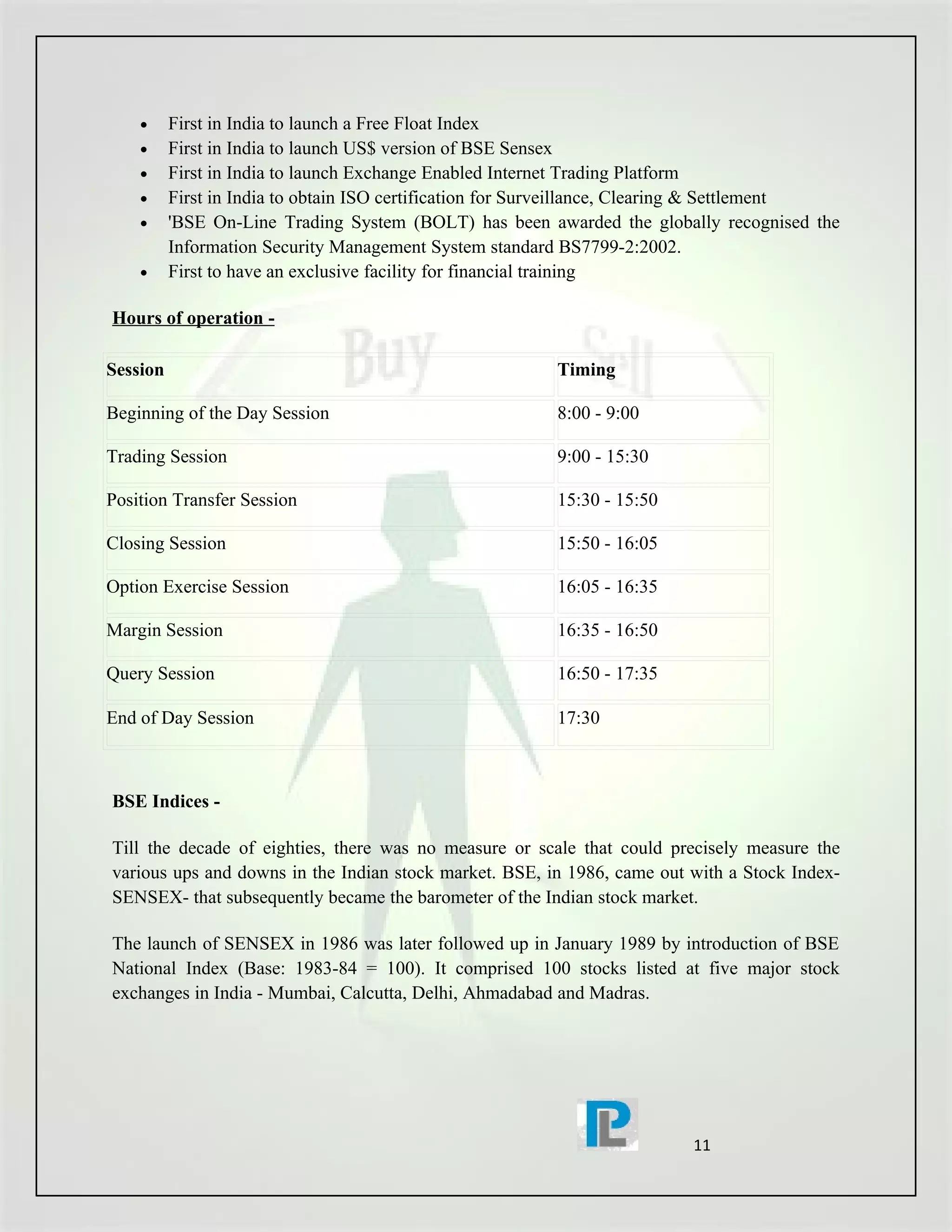 •     First in India to launch a Free Float Index
    •     First in India to launch US$ version of BSE Sensex
    •     First in India to launch Exchange Enabled Internet Trading Platform
    •     First in India to obtain ISO certification for Surveillance, Clearing & Settlement
    •     'BSE On-Line Trading System (BOLT) has been awarded the globally recognised the
          Information Security Management System standard BS7799-2:2002.
    •     First to have an exclusive facility for financial training

Hours of operation -

Session                                                  Timing

Beginning of the Day Session                             8:00 - 9:00

Trading Session                                          9:00 - 15:30

Position Transfer Session                                15:30 - 15:50

Closing Session                                          15:50 - 16:05

Option Exercise Session                                  16:05 - 16:35

Margin Session                                           16:35 - 16:50

Query Session                                            16:50 - 17:35

End of Day Session                                       17:30



BSE Indices -

Till the decade of eighties, there was no measure or scale that could precisely measure the
various ups and downs in the Indian stock market. BSE, in 1986, came out with a Stock Index-
SENSEX- that subsequently became the barometer of the Indian stock market.

The launch of SENSEX in 1986 was later followed up in January 1989 by introduction of BSE
National Index (Base: 1983-84 = 100). It comprised 100 stocks listed at five major stock
exchanges in India - Mumbai, Calcutta, Delhi, Ahmadabad and Madras.




                                                                          11
 