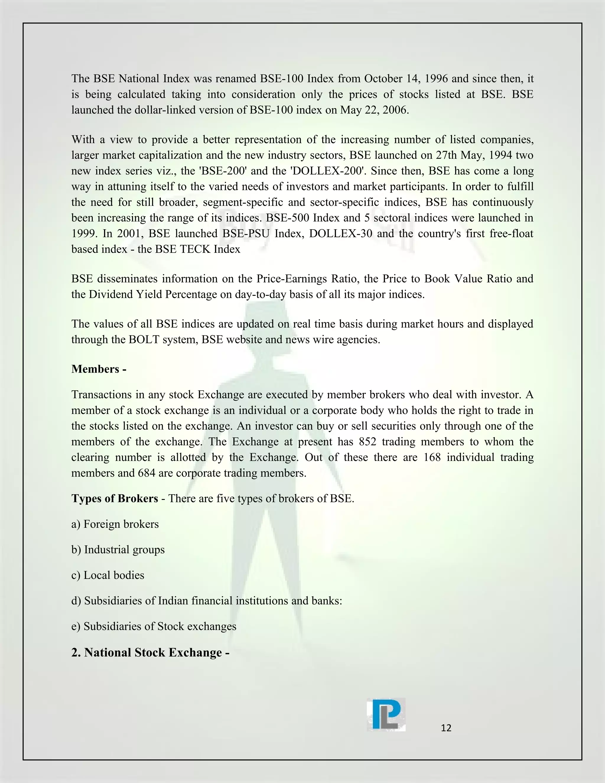 The BSE National Index was renamed BSE-100 Index from October 14, 1996 and since then, it
is being calculated taking into consideration only the prices of stocks listed at BSE. BSE
launched the dollar-linked version of BSE-100 index on May 22, 2006.

With a view to provide a better representation of the increasing number of listed companies,
larger market capitalization and the new industry sectors, BSE launched on 27th May, 1994 two
new index series viz., the 'BSE-200' and the 'DOLLEX-200'. Since then, BSE has come a long
way in attuning itself to the varied needs of investors and market participants. In order to fulfill
the need for still broader, segment-specific and sector-specific indices, BSE has continuously
been increasing the range of its indices. BSE-500 Index and 5 sectoral indices were launched in
1999. In 2001, BSE launched BSE-PSU Index, DOLLEX-30 and the country's first free-float
based index - the BSE TECK Index

BSE disseminates information on the Price-Earnings Ratio, the Price to Book Value Ratio and
the Dividend Yield Percentage on day-to-day basis of all its major indices.

The values of all BSE indices are updated on real time basis during market hours and displayed
through the BOLT system, BSE website and news wire agencies.

Members -

Transactions in any stock Exchange are executed by member brokers who deal with investor. A
member of a stock exchange is an individual or a corporate body who holds the right to trade in
the stocks listed on the exchange. An investor can buy or sell securities only through one of the
members of the exchange. The Exchange at present has 852 trading members to whom the
clearing number is allotted by the Exchange. Out of these there are 168 individual trading
members and 684 are corporate trading members.

Types of Brokers - There are five types of brokers of BSE.

a) Foreign brokers

b) Industrial groups

c) Local bodies

d) Subsidiaries of Indian financial institutions and banks:

e) Subsidiaries of Stock exchanges

2. National Stock Exchange -




                                                                               12
 