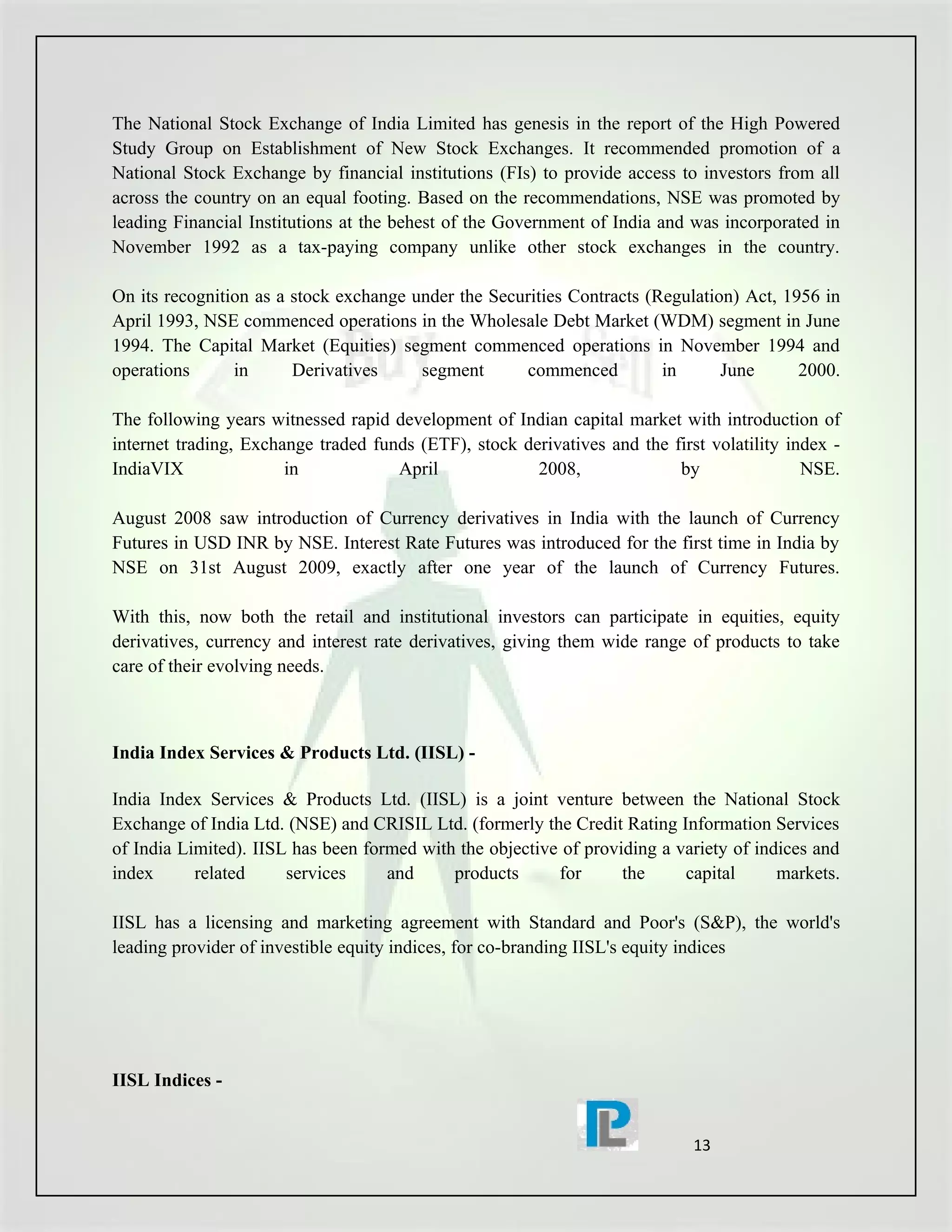 The National Stock Exchange of India Limited has genesis in the report of the High Powered
Study Group on Establishment of New Stock Exchanges. It recommended promotion of a
National Stock Exchange by financial institutions (FIs) to provide access to investors from all
across the country on an equal footing. Based on the recommendations, NSE was promoted by
leading Financial Institutions at the behest of the Government of India and was incorporated in
November 1992 as a tax-paying company unlike other stock exchanges in the country.

On its recognition as a stock exchange under the Securities Contracts (Regulation) Act, 1956 in
April 1993, NSE commenced operations in the Wholesale Debt Market (WDM) segment in June
1994. The Capital Market (Equities) segment commenced operations in November 1994 and
operations      in      Derivatives     segment       commenced         in      June      2000.

The following years witnessed rapid development of Indian capital market with introduction of
internet trading, Exchange traded funds (ETF), stock derivatives and the first volatility index -
IndiaVIX               in            April             2008,              by                NSE.

August 2008 saw introduction of Currency derivatives in India with the launch of Currency
Futures in USD INR by NSE. Interest Rate Futures was introduced for the first time in India by
NSE on 31st August 2009, exactly after one year of the launch of Currency Futures.

With this, now both the retail and institutional investors can participate in equities, equity
derivatives, currency and interest rate derivatives, giving them wide range of products to take
care of their evolving needs.



India Index Services & Products Ltd. (IISL) -

India Index Services & Products Ltd. (IISL) is a joint venture between the National Stock
Exchange of India Ltd. (NSE) and CRISIL Ltd. (formerly the Credit Rating Information Services
of India Limited). IISL has been formed with the objective of providing a variety of indices and
index      related     services     and     products      for      the     capital      markets.

IISL has a licensing and marketing agreement with Standard and Poor's (S&P), the world's
leading provider of investible equity indices, for co-branding IISL's equity indices




IISL Indices -


                                                                             13
 