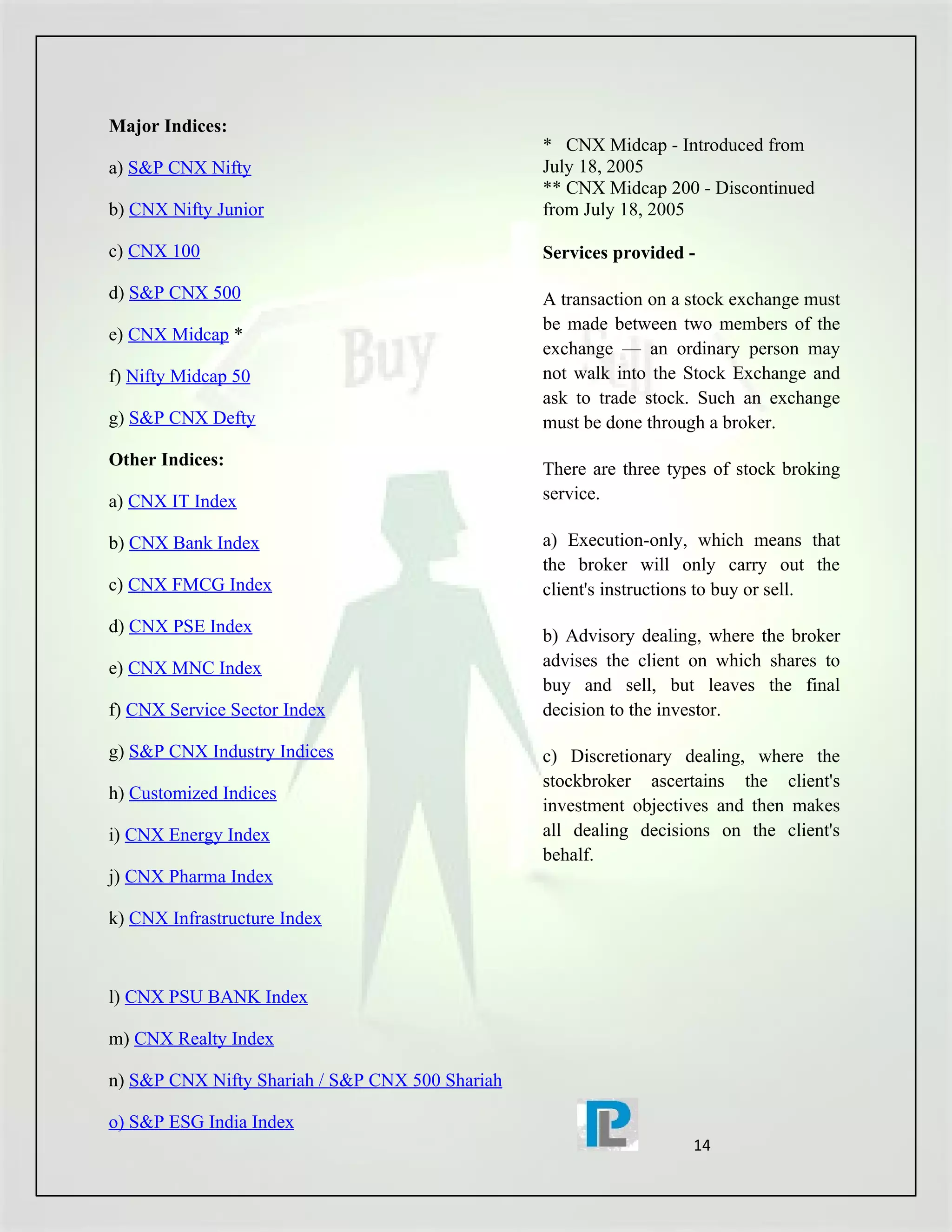 Major Indices:
                                                 * CNX Midcap - Introduced from
a) S&P CNX Nifty                                 July 18, 2005
                                                 ** CNX Midcap 200 - Discontinued
b) CNX Nifty Junior                              from July 18, 2005

c) CNX 100                                       Services provided -

d) S&P CNX 500                                   A transaction on a stock exchange must
                                                 be made between two members of the
e) CNX Midcap *
                                                 exchange — an ordinary person may
f) Nifty Midcap 50                               not walk into the Stock Exchange and
                                                 ask to trade stock. Such an exchange
g) S&P CNX Defty                                 must be done through a broker.
Other Indices:                                   There are three types of stock broking
a) CNX IT Index                                  service.

b) CNX Bank Index                                a) Execution-only, which means that
                                                 the broker will only carry out the
c) CNX FMCG Index                                client's instructions to buy or sell.
d) CNX PSE Index                                 b) Advisory dealing, where the broker
e) CNX MNC Index                                 advises the client on which shares to
                                                 buy and sell, but leaves the final
f) CNX Service Sector Index                      decision to the investor.

g) S&P CNX Industry Indices                      c) Discretionary dealing, where the
                                                 stockbroker ascertains the client's
h) Customized Indices
                                                 investment objectives and then makes
i) CNX Energy Index                              all dealing decisions on the client's
                                                 behalf.
j) CNX Pharma Index

k) CNX Infrastructure Index



l) CNX PSU BANK Index

m) CNX Realty Index

n) S&P CNX Nifty Shariah / S&P CNX 500 Shariah

o) S&P ESG India Index
                                                                    14
 