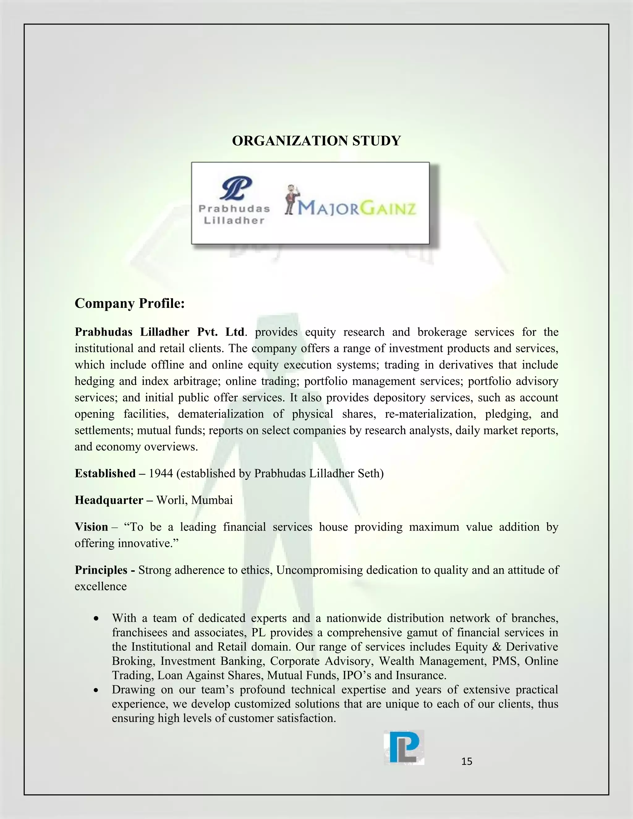 ORGANIZATION STUDY




Company Profile:
Prabhudas Lilladher Pvt. Ltd. provides equity research and brokerage services for the
institutional and retail clients. The company offers a range of investment products and services,
which include offline and online equity execution systems; trading in derivatives that include
hedging and index arbitrage; online trading; portfolio management services; portfolio advisory
services; and initial public offer services. It also provides depository services, such as account
opening facilities, dematerialization of physical shares, re-materialization, pledging, and
settlements; mutual funds; reports on select companies by research analysts, daily market reports,
and economy overviews.

Established – 1944 (established by Prabhudas Lilladher Seth)

Headquarter – Worli, Mumbai

Vision – “To be a leading financial services house providing maximum value addition by
offering innovative.”

Principles - Strong adherence to ethics, Uncompromising dedication to quality and an attitude of
excellence

   •   With a team of dedicated experts and a nationwide distribution network of branches,
       franchisees and associates, PL provides a comprehensive gamut of financial services in
       the Institutional and Retail domain. Our range of services includes Equity & Derivative
       Broking, Investment Banking, Corporate Advisory, Wealth Management, PMS, Online
       Trading, Loan Against Shares, Mutual Funds, IPO’s and Insurance.
   •   Drawing on our team’s profound technical expertise and years of extensive practical
       experience, we develop customized solutions that are unique to each of our clients, thus
       ensuring high levels of customer satisfaction.


                                                                              15
 