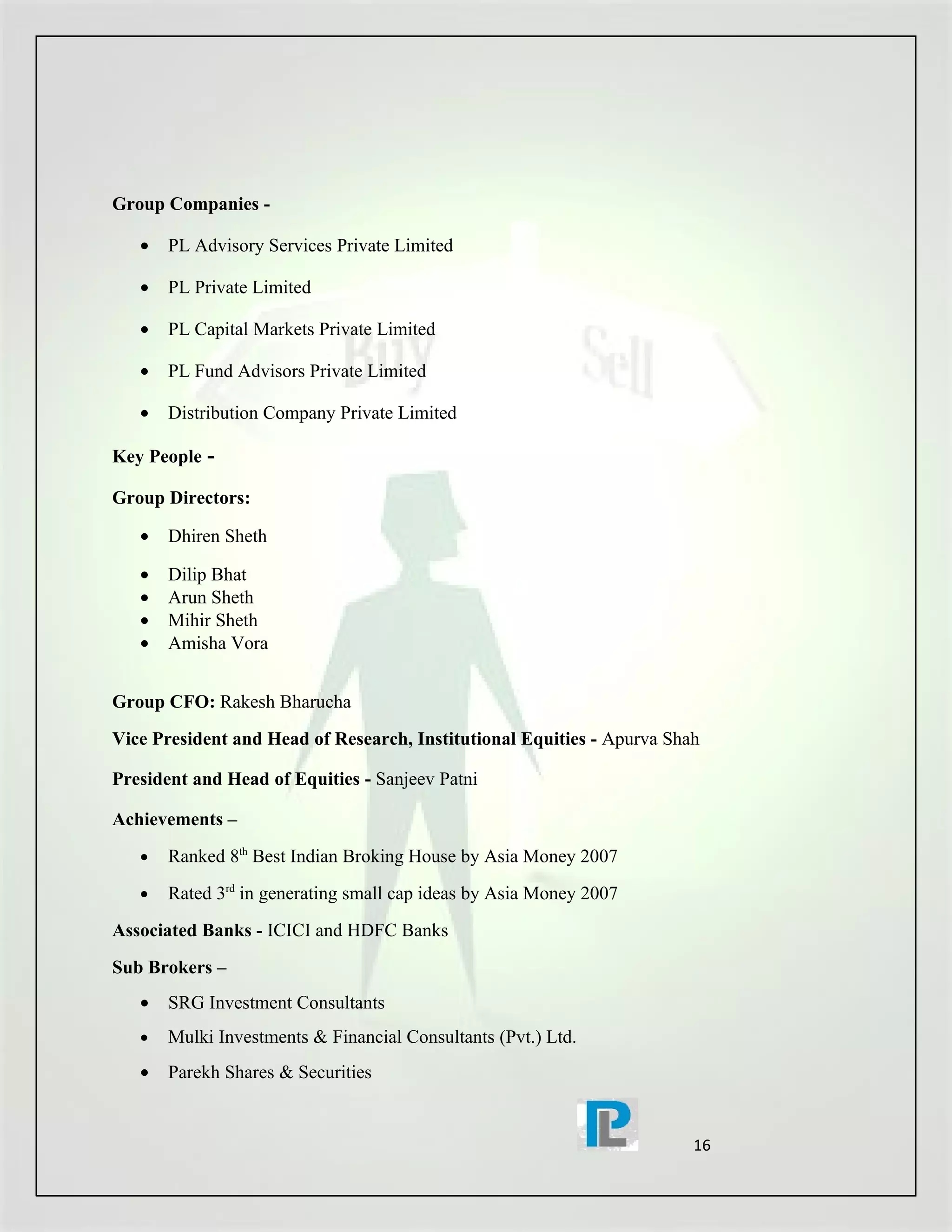 Group Companies -

   •   PL Advisory Services Private Limited

   •   PL Private Limited

   •   PL Capital Markets Private Limited

   •   PL Fund Advisors Private Limited

   •   Distribution Company Private Limited

Key People -

Group Directors:

   •   Dhiren Sheth

   •   Dilip Bhat
   •   Arun Sheth
   •   Mihir Sheth
   •   Amisha Vora


Group CFO: Rakesh Bharucha
Vice President and Head of Research, Institutional Equities - Apurva Shah

President and Head of Equities - Sanjeev Patni

Achievements –
   •   Ranked 8th Best Indian Broking House by Asia Money 2007
   •   Rated 3rd in generating small cap ideas by Asia Money 2007
Associated Banks - ICICI and HDFC Banks
Sub Brokers –
   •   SRG Investment Consultants
   •   Mulki Investments & Financial Consultants (Pvt.) Ltd.
   •   Parekh Shares & Securities


                                                                        16
 