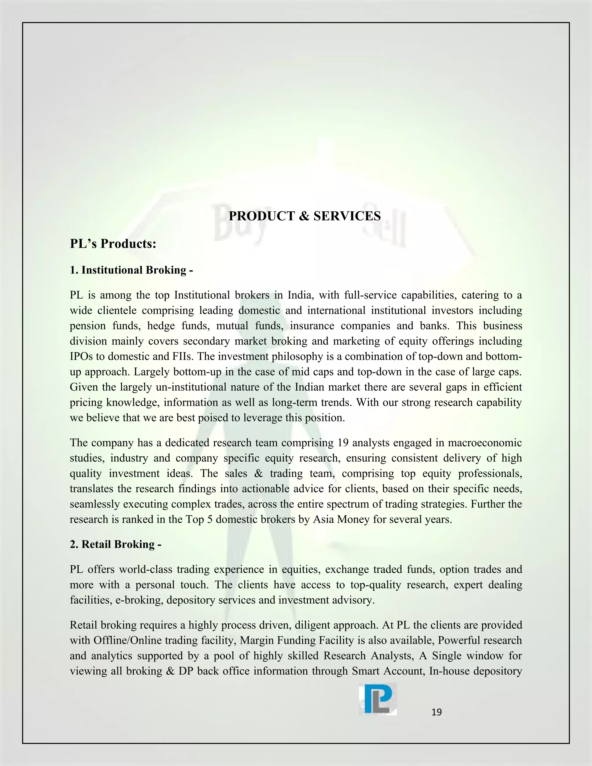 PRODUCT & SERVICES

PL’s Products:
1. Institutional Broking -

PL is among the top Institutional brokers in India, with full-service capabilities, catering to a
wide clientele comprising leading domestic and international institutional investors including
pension funds, hedge funds, mutual funds, insurance companies and banks. This business
division mainly covers secondary market broking and marketing of equity offerings including
IPOs to domestic and FIIs. The investment philosophy is a combination of top-down and bottom-
up approach. Largely bottom-up in the case of mid caps and top-down in the case of large caps.
Given the largely un-institutional nature of the Indian market there are several gaps in efficient
pricing knowledge, information as well as long-term trends. With our strong research capability
we believe that we are best poised to leverage this position.

The company has a dedicated research team comprising 19 analysts engaged in macroeconomic
studies, industry and company specific equity research, ensuring consistent delivery of high
quality investment ideas. The sales & trading team, comprising top equity professionals,
translates the research findings into actionable advice for clients, based on their specific needs,
seamlessly executing complex trades, across the entire spectrum of trading strategies. Further the
research is ranked in the Top 5 domestic brokers by Asia Money for several years.

2. Retail Broking -

PL offers world-class trading experience in equities, exchange traded funds, option trades and
more with a personal touch. The clients have access to top-quality research, expert dealing
facilities, e-broking, depository services and investment advisory.

Retail broking requires a highly process driven, diligent approach. At PL the clients are provided
with Offline/Online trading facility, Margin Funding Facility is also available, Powerful research
and analytics supported by a pool of highly skilled Research Analysts, A Single window for
viewing all broking & DP back office information through Smart Account, In-house depository


                                                                               19
 