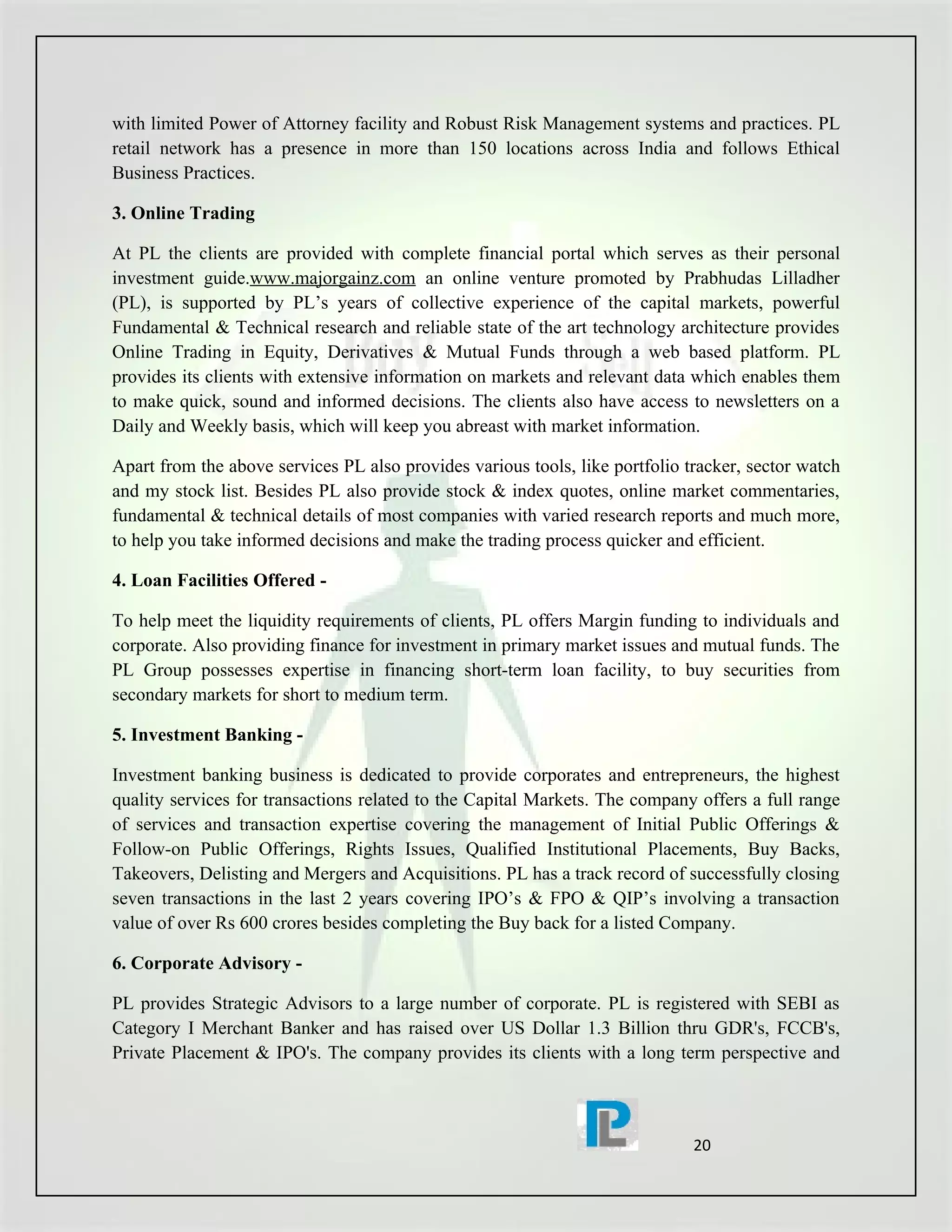 with limited Power of Attorney facility and Robust Risk Management systems and practices. PL
retail network has a presence in more than 150 locations across India and follows Ethical
Business Practices.

3. Online Trading

At PL the clients are provided with complete financial portal which serves as their personal
investment guide.www.majorgainz.com an online venture promoted by Prabhudas Lilladher
(PL), is supported by PL’s years of collective experience of the capital markets, powerful
Fundamental & Technical research and reliable state of the art technology architecture provides
Online Trading in Equity, Derivatives & Mutual Funds through a web based platform. PL
provides its clients with extensive information on markets and relevant data which enables them
to make quick, sound and informed decisions. The clients also have access to newsletters on a
Daily and Weekly basis, which will keep you abreast with market information.

Apart from the above services PL also provides various tools, like portfolio tracker, sector watch
and my stock list. Besides PL also provide stock & index quotes, online market commentaries,
fundamental & technical details of most companies with varied research reports and much more,
to help you take informed decisions and make the trading process quicker and efficient.

4. Loan Facilities Offered -

To help meet the liquidity requirements of clients, PL offers Margin funding to individuals and
corporate. Also providing finance for investment in primary market issues and mutual funds. The
PL Group possesses expertise in financing short-term loan facility, to buy securities from
secondary markets for short to medium term.

5. Investment Banking -

Investment banking business is dedicated to provide corporates and entrepreneurs, the highest
quality services for transactions related to the Capital Markets. The company offers a full range
of services and transaction expertise covering the management of Initial Public Offerings &
Follow-on Public Offerings, Rights Issues, Qualified Institutional Placements, Buy Backs,
Takeovers, Delisting and Mergers and Acquisitions. PL has a track record of successfully closing
seven transactions in the last 2 years covering IPO’s & FPO & QIP’s involving a transaction
value of over Rs 600 crores besides completing the Buy back for a listed Company.

6. Corporate Advisory -

PL provides Strategic Advisors to a large number of corporate. PL is registered with SEBI as
Category I Merchant Banker and has raised over US Dollar 1.3 Billion thru GDR's, FCCB's,
Private Placement & IPO's. The company provides its clients with a long term perspective and



                                                                              20
 