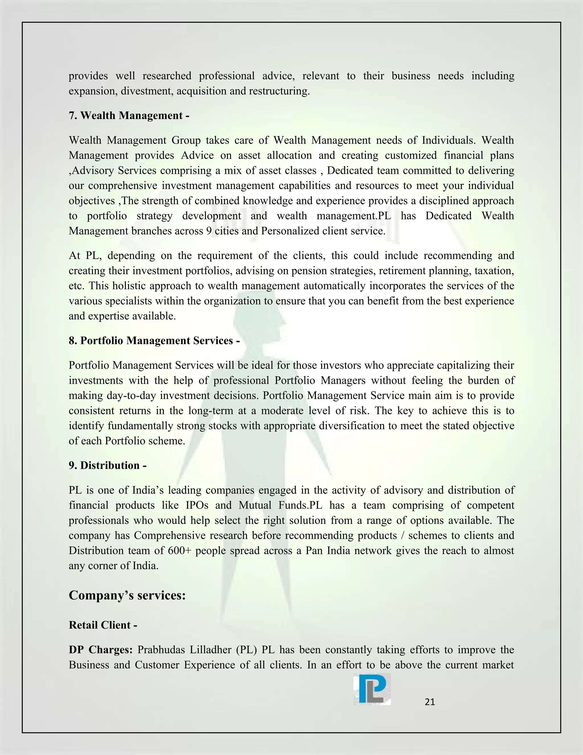 provides well researched professional advice, relevant to their business needs including
expansion, divestment, acquisition and restructuring.

7. Wealth Management -

Wealth Management Group takes care of Wealth Management needs of Individuals. Wealth
Management provides Advice on asset allocation and creating customized financial plans
,Advisory Services comprising a mix of asset classes , Dedicated team committed to delivering
our comprehensive investment management capabilities and resources to meet your individual
objectives ,The strength of combined knowledge and experience provides a disciplined approach
to portfolio strategy development and wealth management.PL has Dedicated Wealth
Management branches across 9 cities and Personalized client service.

At PL, depending on the requirement of the clients, this could include recommending and
creating their investment portfolios, advising on pension strategies, retirement planning, taxation,
etc. This holistic approach to wealth management automatically incorporates the services of the
various specialists within the organization to ensure that you can benefit from the best experience
and expertise available.

8. Portfolio Management Services -

Portfolio Management Services will be ideal for those investors who appreciate capitalizing their
investments with the help of professional Portfolio Managers without feeling the burden of
making day-to-day investment decisions. Portfolio Management Service main aim is to provide
consistent returns in the long-term at a moderate level of risk. The key to achieve this is to
identify fundamentally strong stocks with appropriate diversification to meet the stated objective
of each Portfolio scheme.

9. Distribution -

PL is one of India’s leading companies engaged in the activity of advisory and distribution of
financial products like IPOs and Mutual Funds.PL has a team comprising of competent
professionals who would help select the right solution from a range of options available. The
company has Comprehensive research before recommending products / schemes to clients and
Distribution team of 600+ people spread across a Pan India network gives the reach to almost
any corner of India.

Company’s services:

Retail Client -

DP Charges: Prabhudas Lilladher (PL) PL has been constantly taking efforts to improve the
Business and Customer Experience of all clients. In an effort to be above the current market


                                                                               21
 