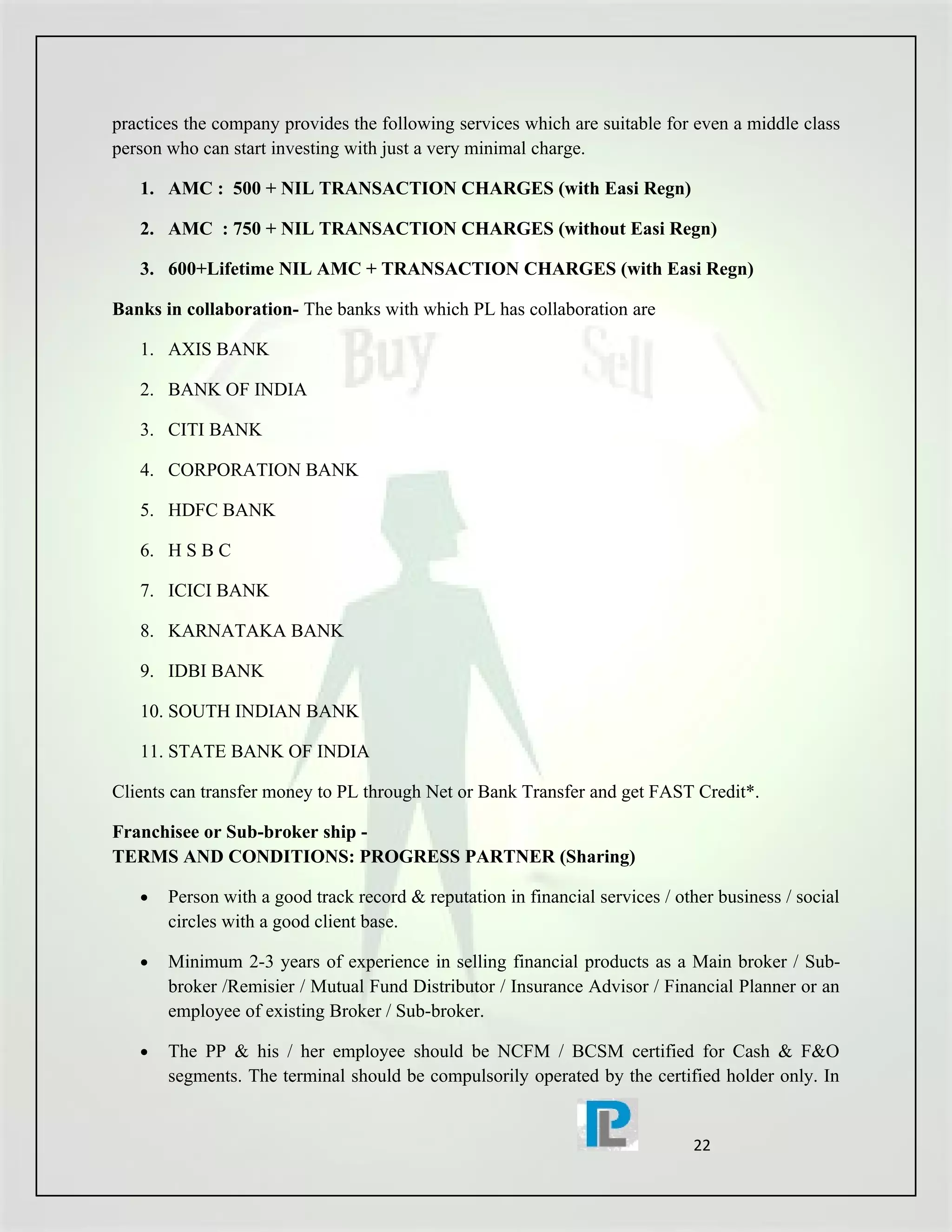 practices the company provides the following services which are suitable for even a middle class
person who can start investing with just a very minimal charge.

   1. AMC : 500 + NIL TRANSACTION CHARGES (with Easi Regn)

   2. AMC : 750 + NIL TRANSACTION CHARGES (without Easi Regn)

   3. 600+Lifetime NIL AMC + TRANSACTION CHARGES (with Easi Regn)

Banks in collaboration- The banks with which PL has collaboration are

   1. AXIS BANK

   2. BANK OF INDIA

   3. CITI BANK

   4. CORPORATION BANK

   5. HDFC BANK

   6. H S B C

   7. ICICI BANK

   8. KARNATAKA BANK

   9. IDBI BANK

   10. SOUTH INDIAN BANK

   11. STATE BANK OF INDIA

Clients can transfer money to PL through Net or Bank Transfer and get FAST Credit*.

Franchisee or Sub-broker ship -
TERMS AND CONDITIONS: PROGRESS PARTNER (Sharing)

   •   Person with a good track record & reputation in financial services / other business / social
       circles with a good client base.

   •   Minimum 2-3 years of experience in selling financial products as a Main broker / Sub-
       broker /Remisier / Mutual Fund Distributor / Insurance Advisor / Financial Planner or an
       employee of existing Broker / Sub-broker.

   •   The PP & his / her employee should be NCFM / BCSM certified for Cash & F&O
       segments. The terminal should be compulsorily operated by the certified holder only. In


                                                                              22
 