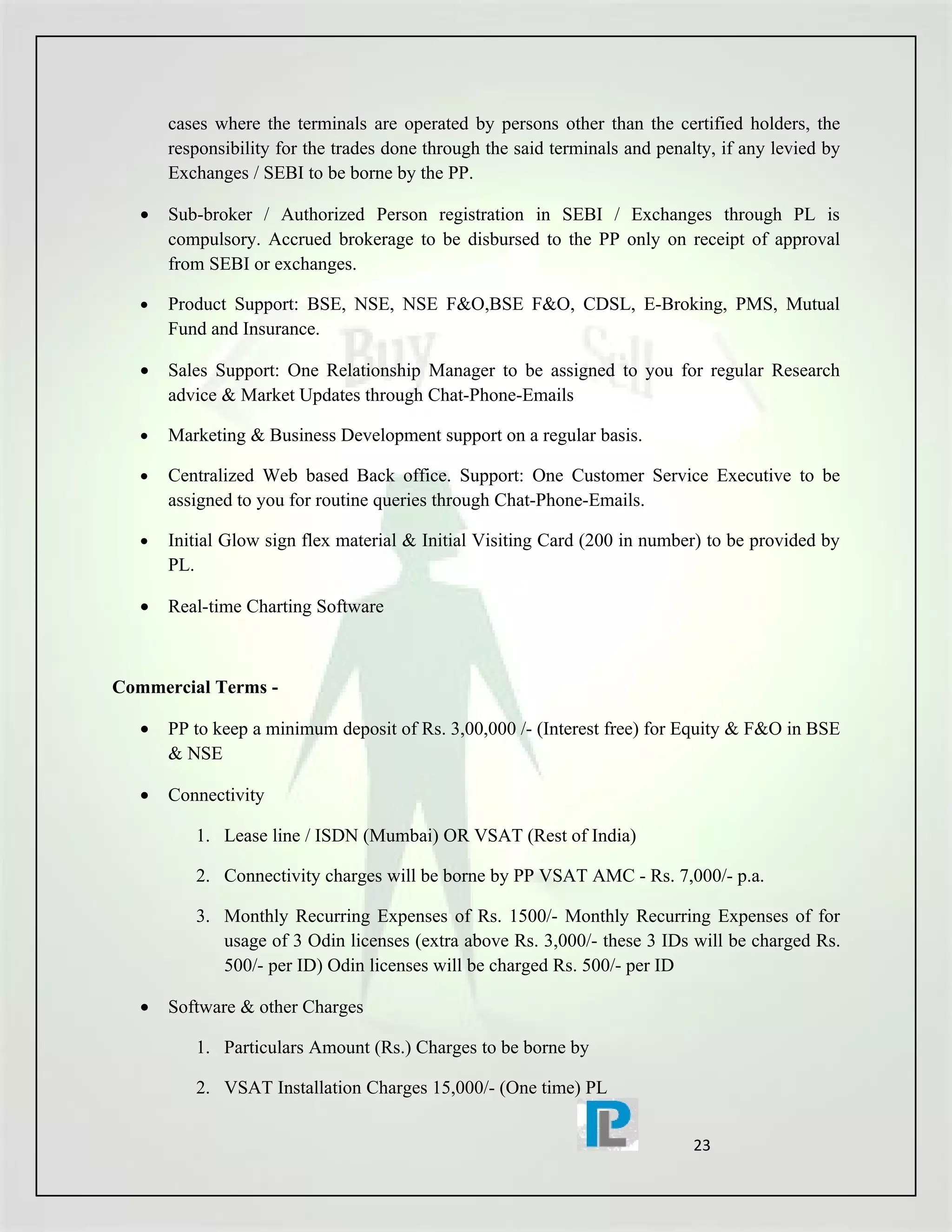 cases where the terminals are operated by persons other than the certified holders, the
       responsibility for the trades done through the said terminals and penalty, if any levied by
       Exchanges / SEBI to be borne by the PP.

   •   Sub-broker / Authorized Person registration in SEBI / Exchanges through PL is
       compulsory. Accrued brokerage to be disbursed to the PP only on receipt of approval
       from SEBI or exchanges.

   •   Product Support: BSE, NSE, NSE F&O,BSE F&O, CDSL, E-Broking, PMS, Mutual
       Fund and Insurance.

   •   Sales Support: One Relationship Manager to be assigned to you for regular Research
       advice & Market Updates through Chat-Phone-Emails

   •   Marketing & Business Development support on a regular basis.

   •   Centralized Web based Back office. Support: One Customer Service Executive to be
       assigned to you for routine queries through Chat-Phone-Emails.

   •   Initial Glow sign flex material & Initial Visiting Card (200 in number) to be provided by
       PL.

   •   Real-time Charting Software



Commercial Terms -

   •   PP to keep a minimum deposit of Rs. 3,00,000 /- (Interest free) for Equity & F&O in BSE
       & NSE

   •   Connectivity

          1. Lease line / ISDN (Mumbai) OR VSAT (Rest of India)

          2. Connectivity charges will be borne by PP VSAT AMC - Rs. 7,000/- p.a.

          3. Monthly Recurring Expenses of Rs. 1500/- Monthly Recurring Expenses of for
             usage of 3 Odin licenses (extra above Rs. 3,000/- these 3 IDs will be charged Rs.
             500/- per ID) Odin licenses will be charged Rs. 500/- per ID

   •   Software & other Charges

          1. Particulars Amount (Rs.) Charges to be borne by

          2. VSAT Installation Charges 15,000/- (One time) PL


                                                                              23
 