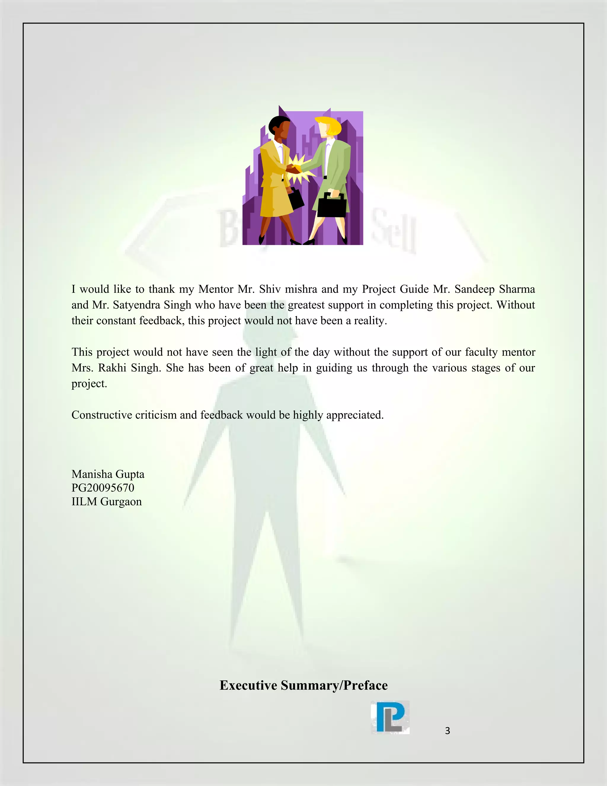 I would like to thank my Mentor Mr. Shiv mishra and my Project Guide Mr. Sandeep Sharma
and Mr. Satyendra Singh who have been the greatest support in completing this project. Without
their constant feedback, this project would not have been a reality.

This project would not have seen the light of the day without the support of our faculty mentor
Mrs. Rakhi Singh. She has been of great help in guiding us through the various stages of our
project.

Constructive criticism and feedback would be highly appreciated.



Manisha Gupta
PG20095670
IILM Gurgaon




                              Executive Summary/Preface


                                                                            3
 