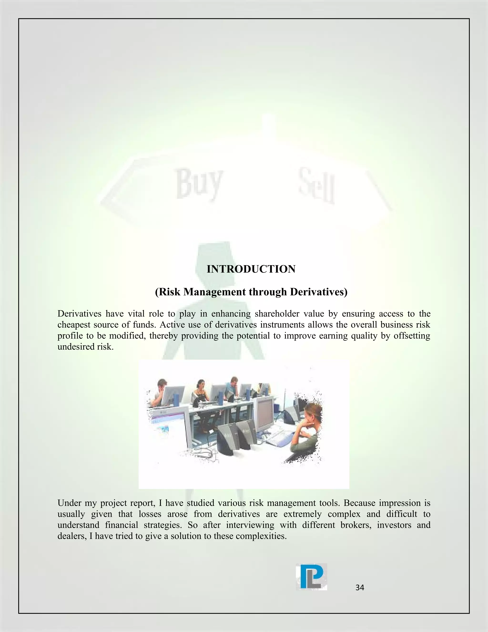 INTRODUCTION

                         (Risk Management through Derivatives)
Derivatives have vital role to play in enhancing shareholder value by ensuring access to the
cheapest source of funds. Active use of derivatives instruments allows the overall business risk
profile to be modified, thereby providing the potential to improve earning quality by offsetting
undesired risk.




Under my project report, I have studied various risk management tools. Because impression is
usually given that losses arose from derivatives are extremely complex and difficult to
understand financial strategies. So after interviewing with different brokers, investors and
dealers, I have tried to give a solution to these complexities.




                                                                            34
 