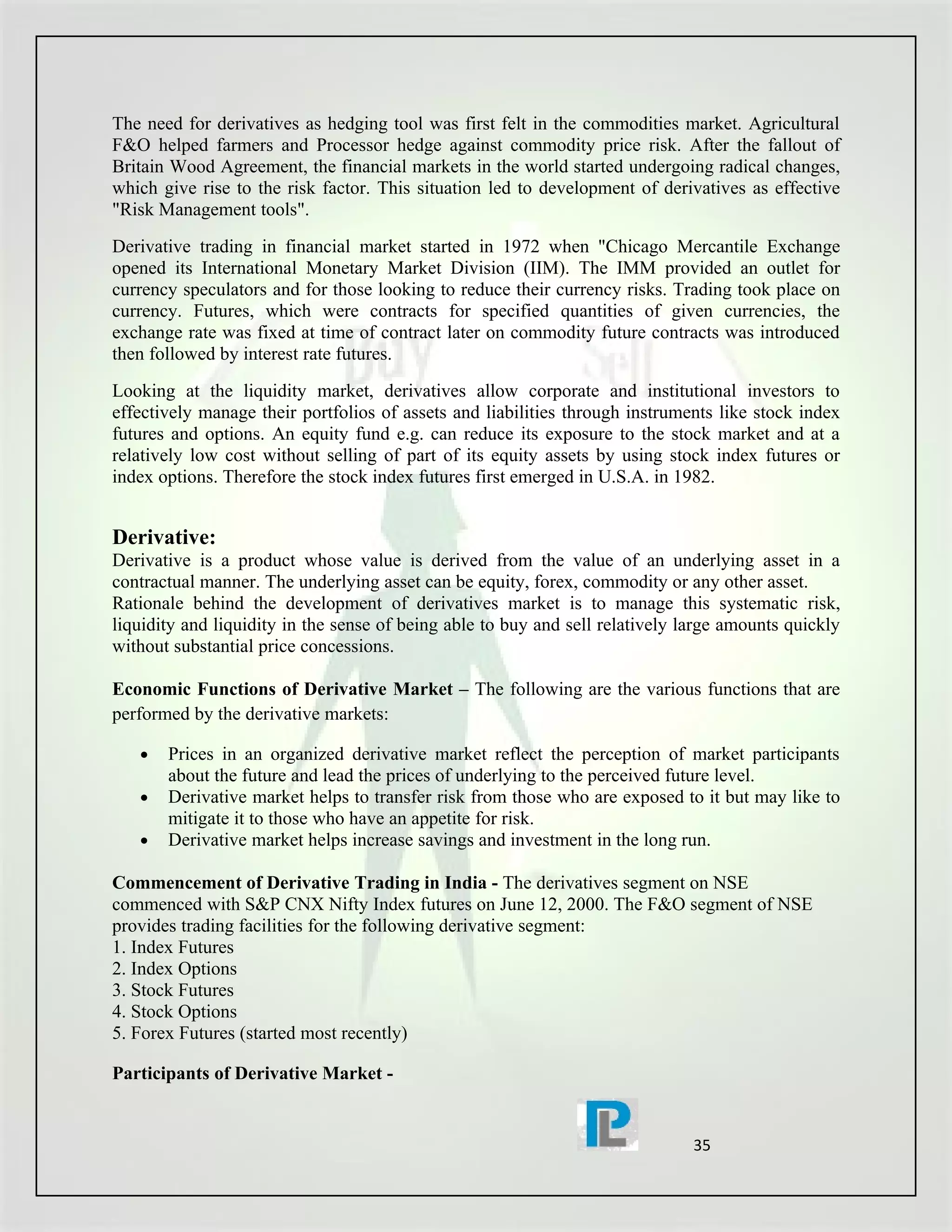 The need for derivatives as hedging tool was first felt in the commodities market. Agricultural
F&O helped farmers and Processor hedge against commodity price risk. After the fallout of
Britain Wood Agreement, the financial markets in the world started undergoing radical changes,
which give rise to the risk factor. This situation led to development of derivatives as effective
"Risk Management tools".
Derivative trading in financial market started in 1972 when "Chicago Mercantile Exchange
opened its International Monetary Market Division (IIM). The IMM provided an outlet for
currency speculators and for those looking to reduce their currency risks. Trading took place on
currency. Futures, which were contracts for specified quantities of given currencies, the
exchange rate was fixed at time of contract later on commodity future contracts was introduced
then followed by interest rate futures.
Looking at the liquidity market, derivatives allow corporate and institutional investors to
effectively manage their portfolios of assets and liabilities through instruments like stock index
futures and options. An equity fund e.g. can reduce its exposure to the stock market and at a
relatively low cost without selling of part of its equity assets by using stock index futures or
index options. Therefore the stock index futures first emerged in U.S.A. in 1982.


Derivative:
Derivative is a product whose value is derived from the value of an underlying asset in a
contractual manner. The underlying asset can be equity, forex, commodity or any other asset.
Rationale behind the development of derivatives market is to manage this systematic risk,
liquidity and liquidity in the sense of being able to buy and sell relatively large amounts quickly
without substantial price concessions.

Economic Functions of Derivative Market – The following are the various functions that are
performed by the derivative markets:

   •   Prices in an organized derivative market reflect the perception of market participants
       about the future and lead the prices of underlying to the perceived future level.
   •   Derivative market helps to transfer risk from those who are exposed to it but may like to
       mitigate it to those who have an appetite for risk.
   •   Derivative market helps increase savings and investment in the long run.

Commencement of Derivative Trading in India - The derivatives segment on NSE
commenced with S&P CNX Nifty Index futures on June 12, 2000. The F&O segment of NSE
provides trading facilities for the following derivative segment:
1. Index Futures
2. Index Options
3. Stock Futures
4. Stock Options
5. Forex Futures (started most recently)

Participants of Derivative Market -


                                                                               35
 